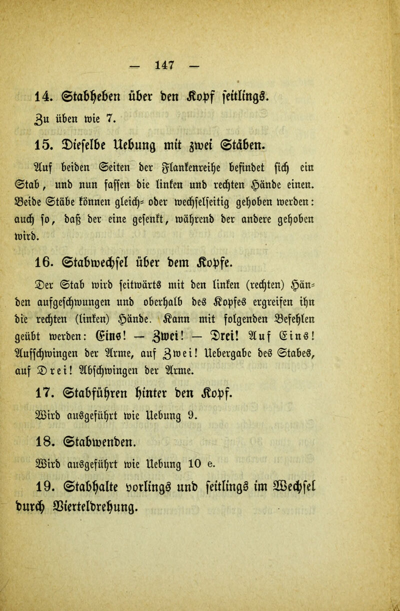 14. Stabilen über ben fettKngS. 3u üben mie 7. 15. 5E)tefeIbe Uebung mit $toet ©täben. $tuf beiben ©eiten ber gtanfenreilje befinbet fid^ ein ©tab, nnb nun faffen bie tinfen unb regten §änbe einen. SBeibe ©täbe föttnen gteicf)^ ober medjfelfeitig gehoben merben: aucf) fo, baß ber eine gefenft, mäljrenb ber anbere gehoben toirb. 16. ©iabme<bfel über bem ^obfe. £)er ©tab toirb feittöärtÖ mit ben tinfen (rechten) §än- ben aufgefdjmwtgen unb oberhalb be$ Kopfes ergreifen ifjn bie regten (tinfen) §änbe. $ann mit fotgenben 23efel)ten geübt merben: ©in«! — 3mei! — ‘Srei! %uf ©in$! $luffd)mingen ber $lrme, auf 3m ei! Hebergabe beS ©tabeö^ auf 2)rei! $tbfd)mingen ber fcne. 17. ©tabfüijren ^tnter ben Jtobf. 2Birb auSgefüfyrt mie Hebung 9. 18. ©tabtoenben. SBirb au§gefül)rt mie Hebung 10 e. 19. ©tabljalte öorltngS unb fettltngä im SBecfyfel burcfj SStertelbrebung.