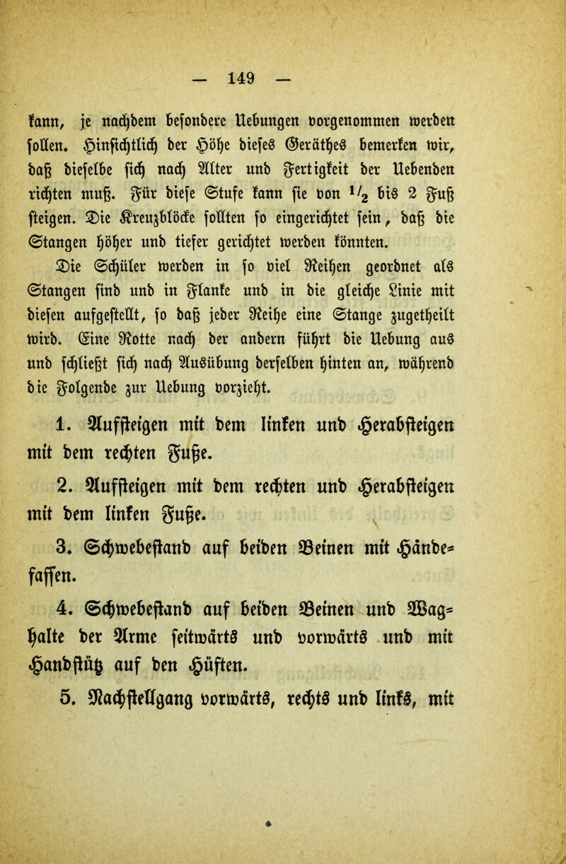 farnt, je nad)bem befonbetc Hebungen oorgenomnten derben fotlen. §infidjtticf) ber §ölje biefe$ ($5erätl)e8 bewerten wir, baß btefelbe fidj nad) Witter nnb gertigteit ber Uebenben ridjten muß. gür biefe (Stufe tann fie Don l>2 bis 2 guß fteigen. £)ie $reu$blöcfe foHten fo eingerichtet fein ^ baß bie (Stangen Ijöljer unb tiefer gerietet derben tonnten. 2)ie «Sdjüter Werben in fo nie! 9leif)en georbnet at$ (Stangen finb unb in plante unb in bie gleite £inie mit biefen aufgefteUt, fo baß jeber 9teilje eine «Stange jugetljeitt wirb. (Sine 9totte nadj ber anbern führt bie Uebung auS unb fließt fid) nad) Ausübung berfetben hinten an, wäfjrenb bie gotgenbe jur Uebung twr^ieljt. 1. 3tuffleigen mit bem Itnfen unb «gerabfieigen mft bem rechten Süße. 2. 2luf fteigen mit bem rechten unb <£>erabßeigen mit bem Iinfen guße. 3* @d)mebeftanb auf beiben deinen mit £änbe* faffett. 4. ©ebmebeftanb auf beiben Seinen unb 2Bag= halte ber 2trme feitmärtö unb öormdrtS unb mit «§anbßü$ auf ben £üften. 5. Sfa^jieügang üottoärtS, rechts unb IinF£, mit