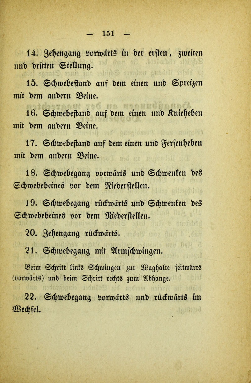 14. S^engang r>ortoärt§ in ber erften, fetten unb brüten (Stellung. 15. ©ünnebeftanb auf bem einen unb ©breiten mit bem anbern SSeine. 16. ©djmebejlanb auf bem einen unb ^nie^eben mit bem anbern 9$eine. 17. ©dnnebefknb auf bem einen unb gerfenljeben mit bem anbern 93eine. 18. ©$tt>ebegang fcortodrtS unb ©cbroenfen be§ ©ibroebebeineä öor bem 9Rieberftellen. J9. ©djmebegang rücfroärtS unb ©d^menfen beS ©cbmebebeineä öor bem 5flieberfteHen. 20. 3^^ngang rücfmärtS. 21. ©djmebegang mit 2(rmf(btmngen. 25etnt Stritt ltnfS ©djttungen gur 2Bagf)alte fettroärtö (fcomtmrts) unb beim Stritt red)tö jum Slbfjange, 22. ©<$mebegang üormärt§ unb rücfmärtö im 2öed)fel.