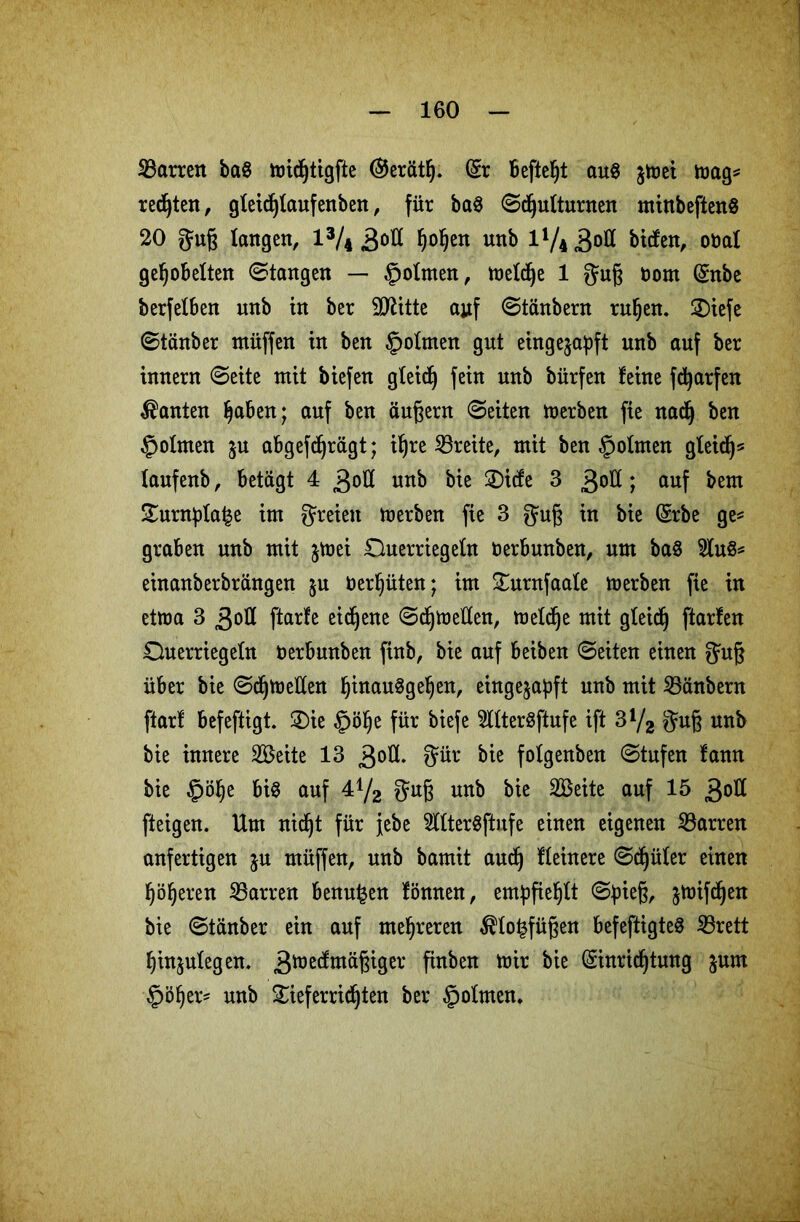 ^Barren baS widjtigfte @erätl). Er Befielt au$ $wei wag* redjten, gfeidjfaufenben, für ba$ ©djutturnen minbeftenS 20 Juß langen, l3/4 3°^ h°heu unb l1/^0** bicfen, oüal gehobelten ©tangen — fpolmen, wefd)e 1 ftuß Dom Enbe berfelben unb in ber Stritte ajtf ©tänbern ru§en. 2)iefe ©tänber ntüffen in ben §o!men gut einge^apft unb auf ber innern ©eite mit biefen gleich fein unb bürfen feine fdjarfen kanten haben; auf ben äußern ©eiten werben fie nad) ben §ofmen $u abgefdjrägt; ihre ^Breite, mit ben fpotmen gleidj* laufenb, betagt 4 3ofl unb bie 2)icfe 3 3°^ ; auf bem £urnpfa£e im freien Werben fie 3 gmß in bie Erbe ge* graben unb mit $wei Ouerriegeln Derbwtben, um ba$ 3lu$* einanberbrängen §u beraten; im £urnfaafe merben fie in etwa 3 3otI ftarfe eigene ©djweüen, welche mit gleich ftarfen Ouerriegeln Derbwtben finb, bie auf beiben ©eiten einen gatß über bie ©djweüen hiuauSgeljen, eingejapft unb mit 23änbern ftarf befeftigt. 2)ie §ölje für biefe 2ttter$ftufe ift 3V2 $uß unb bie innere SBeite 13 3°^- 3ür bie folgenben ©tufen fann bie §ö^e bis auf 4^2 $uß unb bie 2Beite auf 15 30Ü fteigen. Um nidjt für jebe 2ftterSftnfe einen eigenen ^Barren unfertigen ju rnüffen, unb bamit aud) Ueinere ©djüler einen höheren SBarren benu^en fönnen, empfiehlt ©pieß, jwifdjen bie ©tänber ein auf mehreren $to£füßen befeftigteS SBrett hingegen. 3iüe(^mäßiger finben wir bie Einrichtung jum §öf)ers unb £ieferrichten ber §ofmen*