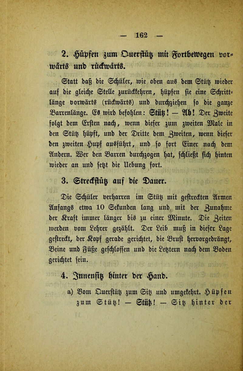 2. «öityfen §um Duetflüj mit gortbetöegen öot* todrtS unb rücfmärtö. ©tatt baß bie ©djüler, tüte oben au§ bem ©tüfc ttneber auf bie gleiche ©teile jurüdfeljren, Jjityfen fie eine ©djritt* länge t>ormärt§ (rüdtoärtg) unb burdjjieljen fo bte ganje SBarrentänge. ($8 mirb befohlen: — 5tb! £)er 3toßite folgt bem (Srften nad), menn biefer $um jtoeiten Sttale in ben ©tü£ ^üpft, unb ber dritte bem ^tü^iten, menn biefer ben jmeiten §upf auSfüljrt, unb fo fort ßiner nad) bem 2lnbern. 2Ber ben Darren burdjjogen l)at, fdjließt fid) fjinten mieber an unb fe£t bie Hebung fort. 3. ©trecfj!ü§ auf bte $auer. 3)ie ©dritter üer^arren im ©tüfc mit geftredten Ernten Anfangs etma 10 ©efunben lang unb mit ber 3una*)mc ber $raft immer länger bi$ ju einer Minute. ®ie 3eüetl merben oom £el)rer gejault. 2)cr £eib muß in biefer £age geftredt, ber $opf gerabe gerietet, bie 23ruft Ijeröorgebrängt, 25eine unb $üße gefdjloffen unb bie Settern nadj bem SBoben gerietet fein. 4. 3>nnettft§ hinter ber «ganb. a) $om Ouerftü^ jum ©ifc unb umgefe^rt. §üpfen 3 u m © t ü £! — ©tii£! — © i % hinter ber