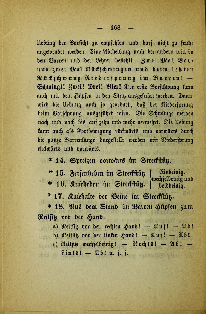 Hebung ber 3Sor|tc^t ju empfehlen urtb barf nid)t ju fritlje angemenbet merben. (Sine $lbtljeilung nadj ber anbern tritt in ben Darren unb ber Seljrer befiehlt: ä^ei 9Wat 3$or* unb jmei Sftüctfdjmingen unb beim lebten Sftüdfdjmung ^ieberfprung im Darren! — ©djtoingt! Stoet! Srei! SSicr! £>er erfte $orfdjmung fann audj mit bem §iipfen in ben (3tu£ anögefü^rt merben. 2)ann mirb bie Hebung aud) jo georbnet, baß ber 9Heberfprung beim 35orfc^tt)ung auggefüljrt mirb. £)ie ©djmünge merben nadj nub nadj bis auf jeljn unb rneljr oermeljrt. £>ie Hebung fann audj als gortbemegung rücfmärtS unb OormärtS burdj bie ganje 23arrentänge bargefteUt merben mit ^ieberfprung rüd'märts unb oormärts. *14. ©brergett üormärtg ttn ©trecfftu|$. * 15. gerfenljebert tm ©trecfflüfc 1 (Sinbeinig, _ ^ , vr ^ ^ „ Wdjfelbeinig unb * 16. jtnteljeben tm ©trecfflufc. J beibbeinig. * 17. Jtmeljalte ber 33etne tm ©tre<fftü§. * 18. 3(uS bem ©tanb tm 33arrett <§ übfen $um S^eitft^ öor ber «§attb. a) $fteitfi£ öor ber rechten §anb! — Stuf! — $1b! b) 9teitft^ öor ber linfen £anb! — Huf! — $1 b! c) $fteitfi(3 medjfetbeinig! — 9? e dj t $! — 51 b! — Sin Ul - «b! u. f. f.