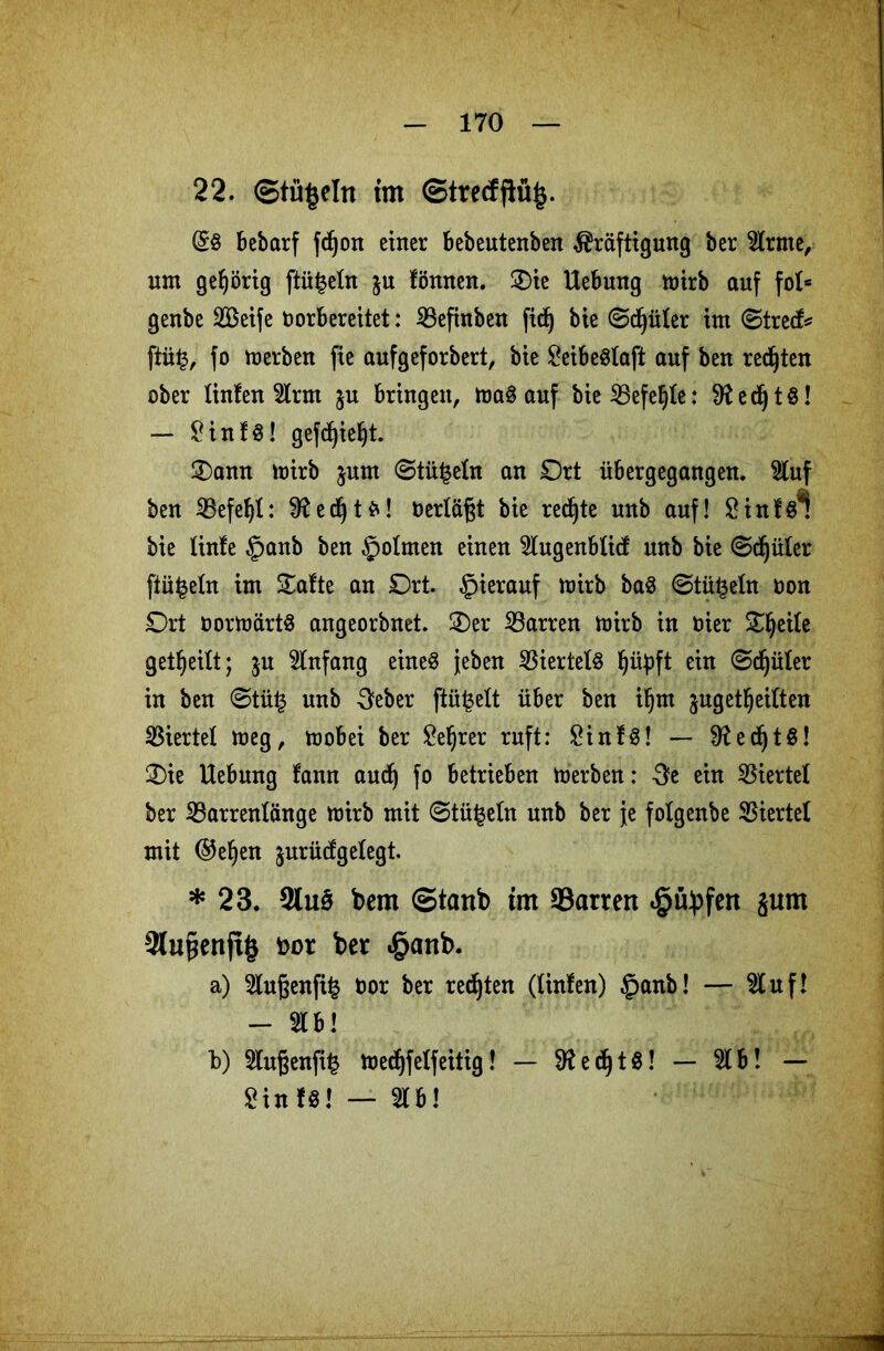 22. ©tü£eln tm ©tredpüjj. (58 bebarf fcf^on einer bebeutenben Kräftigung ber 5trme, nm gehörig ftü|eln &u fönnen. Oie Hebung mirb auf fob genbe SBeife oorbereitet: ißefinben ftcf) bie ©djüler im ©tre<f* ftü|, fo merben fie aufgeforbert, bie SeibeSlaft auf ben regten ober linfeu 5lrm ju bringen, maS auf bie SBefeljle: 9t ed^ tö! — SinfS! gefdjieljt. Oann mirb jum ©tn|eln an Ort übergegangen. 5luf ben 25efel)l: 9tet^! Oertägt bie rechte unb auf! Sinfsl bie tinfe §anb ben ^jotmen einen 5lugenbticf unb bie ©djülcr ftü^etn im Oafte an Ort. hierauf mirb baS ©täfeln oon Ort oormärtS angeorbnet. Oer Darren mirb in toier Oljeile geteilt; ju Anfang eines {eben Viertels Ijüpft ein ©djüler in ben ©tütj unb 3eber pökelt über ben iljm jugetljeiften Viertel meg, mobei ber Seljrer ruft: SinfS! — 9tetÖ! Oie Uebnng tann aud) fo betrieben merben: St ein Viertel ber 23arrenlänge mirb mit ©tü^eln unb ber je folgenbe Viertel mit ($efjen jurücfgelegt. * 23. 3tu$ bem ©tanb trn Darren «gityfert 8um ^lupenftg fcot ber »£>anb. a) 2lußenfi£ oor ber regten (tinlen) £>anb! — uf! - 5lb! b) 5tugenfij3 medjfelfeitig! - 9ted^tö! - Ib! — Sin f8! — «b!