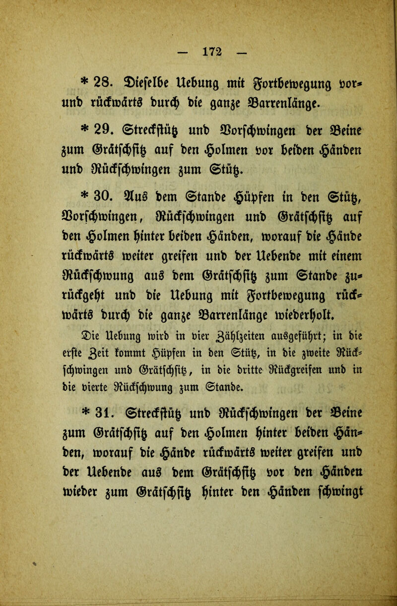 * 28. $)tefelbe Uebung mit gortbetoegung öor* unb rücfmdrts burd) bte ganje ©arrenldnge. * 29. ©trecfftüfc unb ©orftbtoingen ber ©eine jurn ®rdtf<bft£ auf ben «§olmen fcor beiben Rauben unb 9Rücffcbtmngen jum ©tü§. * 30. 3(u§ bem Staube £übfen in ben ©tüfc, ©orfd)mtngen, 0£ücff<bnmtgen unb ©rdtfcbftfc auf ben Dolmen hinter beiben «gdnben, vorauf bte igdube rüdrcdrtö meiter greifen unb ber Uebenbe mit einem Stüdfcbtoung aus bem ©ratfcbftfc §um ©taube %w* rücfgef)t unb bte Uebung mit gortbemegung rucf* todrtS burcb bte ganje ©arrenldnge mteberfjolt. £>ie Uebung toirb in toter gleiten auögefü^rt; in bte erfte £eit tornmt §üpfen in ben ©tü£, in bie jroeite 0^ücb fc^Vtoingen unb ®rätfdjfi£, in bie britte SKütfgreifen unb in bie toierte 9?ücffdjnmng jum ©tanbe. * 31. @trecfjiit£ unb OJMfcbnringen ber ©eine gum ©rdtfcbftb auf ben «§olmen hinter betben $dn* ben, morauf bie «§dnbe rüdrodrtS meiter greifen unb ber Uebenbe au£ bem ©rdtfcbftfc öor ben Rauben toieber gurn ©rdtfdutfc hinter ben £dnben fdjtoingt