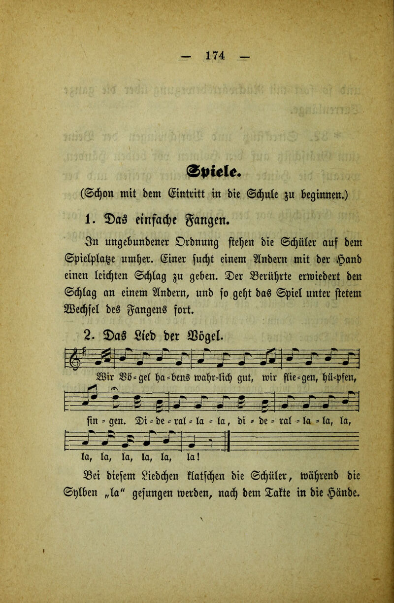 (Spiele. (©djon mit bem (Eintritt in bie ©ctjute ju beginnen.) 1. 2)a3 einfache gangen. 3n ungebunbener Orbnung fielen bie ©dritter auf bem ©piefyla^e untrer. (Einer fudjt einem 2lnbern mit ber §anb einen teilten ©cfytag ju geben. 3)er 23erüf)rte ermiebert ben ©c^tag an einem Zubern, unb fo getjt ba$ ©piet unter ftetem äBedjfel be§ JangenS fort. 2. 3)a£ £teb ber 23ögel. i -i t -1 -2, ■ t->- —1—r-< r-i “TT T' 2 _ -1 2Btr $Bö = get l)asben3 . * tt?af)r4icb gut, trir fließen, hülfen, -m—-m7—— p 1». !■*,—m —- - t fte- gen. 3)i * be = ro it - la - ta , bi * be * rat = ta =ta, la, H—-——f ■*—ip J' «P- m.—m. la, ta, la, ta, ta, la! 33ei biefem Siebten ftatfd^en bie ©^üler, toäf)renb bie ©tylben „la gefungen merben, nadj bem £afte in bie §änbe.
