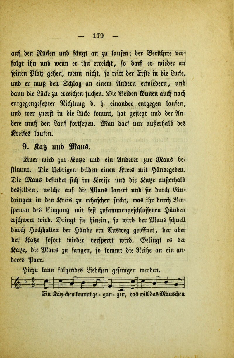 auf beit bilden mtb fängt an $u taufen; ber 33erüljrte ber* folgt i()n unb menn er ifjn erreicht, fo batf er lieber an feinen $tafc geljen, wenn nidjt, fo tritt ber (Erfte in bic £ütfe, nnb er muß ben @d)tag an einem 2lnbern ermiebern, unb bann bie JOiicfe ju erreichen fudjen. ®ie Reiben fönnen aucfj nadj entgegengefe^ter fftidjtung b. fj. einanber entgegen taufen, unb mer juerft in bie Briefe fommt, tjat gefiegt unb ber $ln= bere muß ben £auf fortfe^en. 9D?an barf nur außerhalb be8 Greifes taufen. 9. unb 3JZau£. (Siner mirb jur $a£e unb ein $tnberer jur 9ttau8 be* ftimmt. 2)ie Uebrigen bilben einen $rei$ mit §änbegeben. 2)ie 2ftau$ befinbet fid) im Greife unb bie $a£e außerhalb beSfetben, melcfje auf bie 9ftau8 lauert unb fie burd) Grin* bringen in ben $reiS ju erljafdjen fudjt, maS il)r burdj $er* fperren be8 Eingang mit feft sufammengefdjloffenen £>änben erfcfymert mirb. bringt fie hinein, fo mirb ber 9ttau8 fdjnett burd) £>odjljalten ber §änbe ein 9tu$meg geöffnet, ber aber ber $a£e fofort mieber bertyerrt mirb. Gelingt e§ ber $a£e, bie 9ftau8 $u fangen, fo fommt bie 9?eil)e an ein an* bere§ $arr. §ieju fann fotgenbeS £iebdjen gefungen meeben. 3f (Sin $ä£*djen fommt ge = gan = gen, ba§ tritt ba§ a^äuS^en
