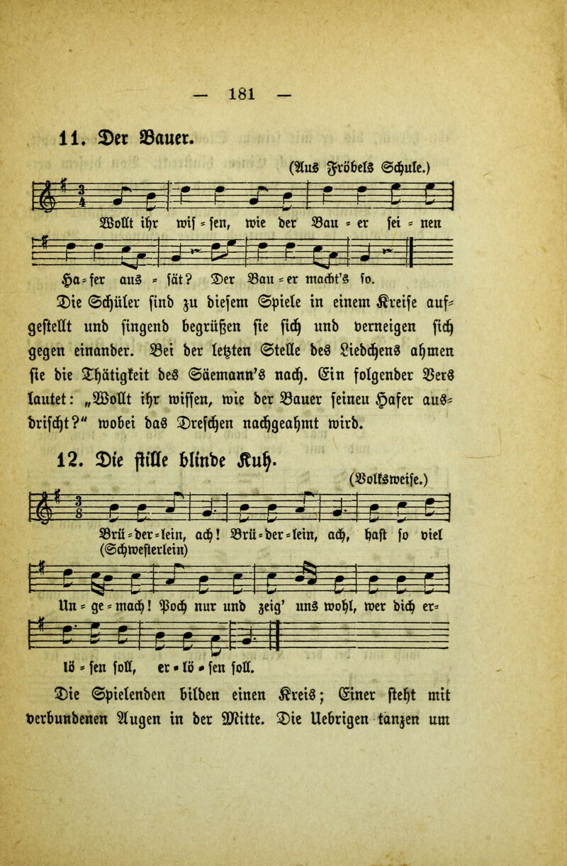 li. Ser Sauer. (3lu« $röbel« ©djule.) &*=*==e==i Sollt ibr rtf . - wif * fen, toie ber 33au « = er fei = = nen t=rb=b=rfr- »E&S #a = fer au« = fät ? 3)er 33au * er maAt’« fo. £)ie ©djüler finb $u biefem 0piele in einem Greife auf* geftellt nnb fingenb begrüßen fie ftc^ nnb fcerneigen fid) gegen einanber. 33ei ber lebten ©teile be« ^iebc^enö ab men fie bie ^ätigleit be« ©äernann’« nad). (Sin folgcnber 35er« lautet: „Sollt ifjr miffen, mie ber 33auer feineu §afer au«* trifft?“ mobei ba« 2)refdjen nad)geabmt mirb. 12. Sic pt’Cfe £>linbe Hufy. (35oll«tueife.) 33rü* ber* lein, ac^! 33rü* ber* lein, adj, bafi fo üiet (©cbmeflerlein) Un * ge * mach! $odb nur unb geig’ un« mobl, toer bicb er* J lö * fen faß, er * lö * fen foü. $)ie ©fnelenben bilben einen $rei«; (Siner fteljt mit toerbunbenen klugen in ber 9flitte. £)ie Uebrigen tanjen um