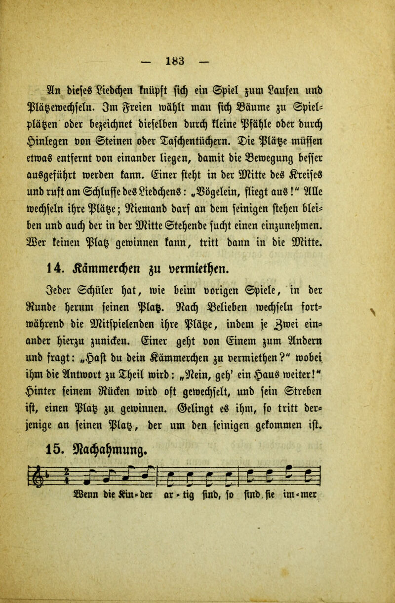 r 2ln biefe$ Siebten fnüpft ftc^ ein (Spiet jurn kaufen unb 5ßtä^en)ed)fetn. 5m greien wäljlt man fid) SBäume ju (Spiel* pläfcen ober bejeictjnet biefetben burd) Heine $fäf)le ober burdj ^inlegen fcon (Steinen ober STafdjentüdjern. £)ie $lä$e müffen etwas entfernt oon einanber liegen, bamit bie ^Bewegung beffer auSgefüijrt werben fann. ©ner ftefyt in ber Sttitte be$ $reife$ unb ruft am 8d)luffe be$ £iebd)en$: „33ögelein, fliegt auS! $lHe medjfeln iljre $lä§e; ^iemanb barf an bem feinigen fielen blei* ben unb aud) ber in ber 9ftitte (Steljenbe fucf)t einen cin$uneljmen. 2Ber leinen $la£ gewinnen fann, tritt bann in bie SRitte. 14. dtämmerdjen $u öermfettyen. 5eber (Sdjüler f)at, wie beim vorigen Spiete, in ber 0?unbe f>erum feinen $lafc. 9?ad) ^Belieben wedjfeln fort= wäfjrenb bie 9ttitfpielenben if/re ^ßtä^e, inbern je ^tod ein* anber f)ier$u juniden. ©ner gef)t oon ©nem $um 3lnbern unb fragt: „§aft bu bein $ämmerd)en ju Oermietljen? wobei if)tn bie Antwort $u Streit wirb: „9fein, gef)’ ein £>auS weiter!* hinter feinem ^üden wirb oft gewedjfelt, unb fein «Streben ift, einen $la| ju gewinnen, ©elingt e$ if)m, fo tritt ber* jenige an feinen Pa£, ber um ben feinigen gefommen ift. 15. Sßacba&muna. 2Öenn bie Äin*ber ar * tig fuib, fo fmb.fte intimer