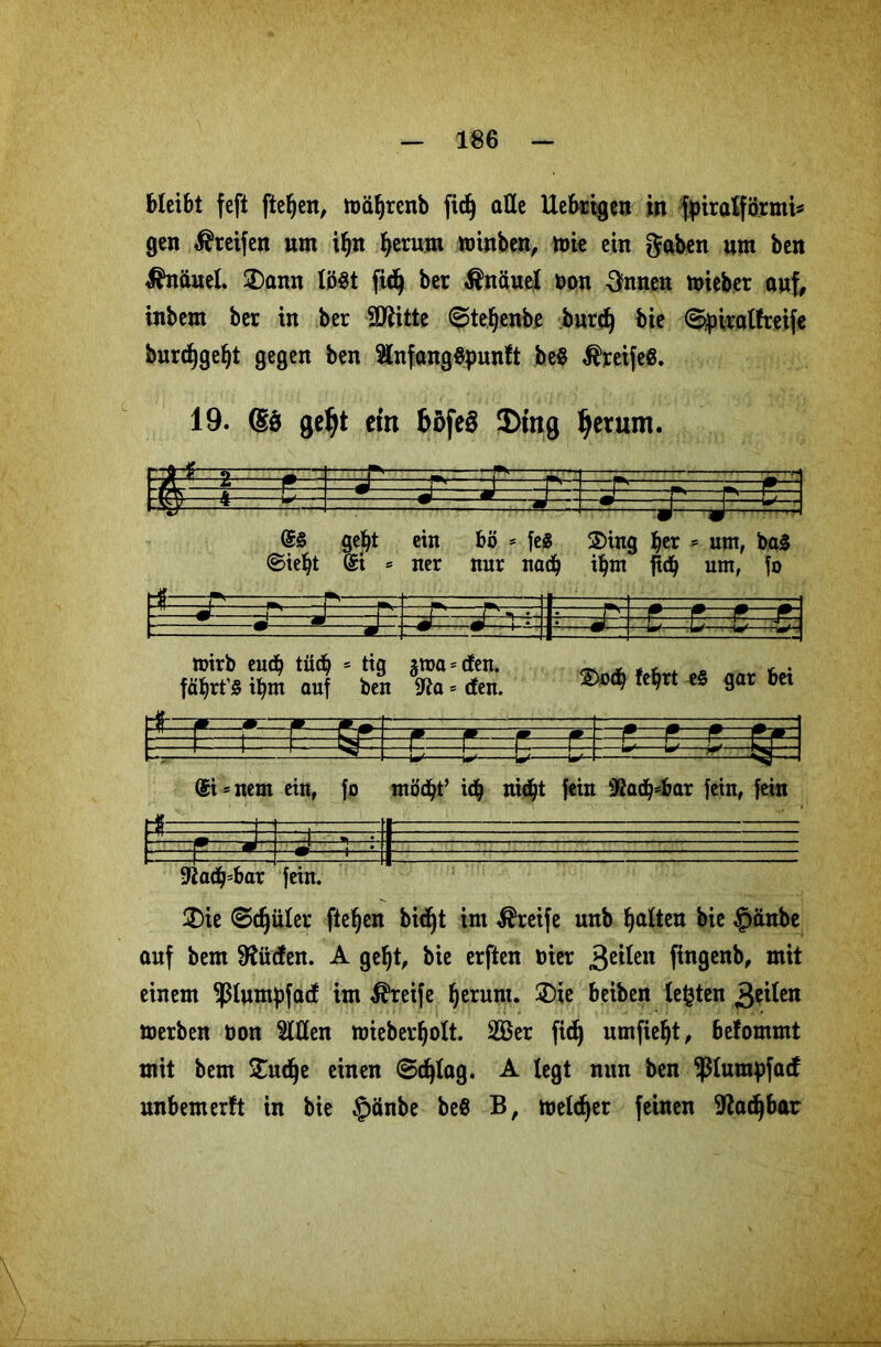 bleibt feft ftefyen, ttmf)renb fid) alle Uebrigen in fpiralförmi* gen greifen um ibn ^erum toinben, toi« ein gaben um ben Knäuel £)ann löst fid) ber Knäuel non 3nnen toieber auf, inbem ber in ber fSflitte ©tefjenbe burdj bie ©piralfreife burcfygeljt gegen ben SlnfangSpunft be$ Greife«. 19. (S$ geljt ctn böfe8 $tng ljetum. W —=P r* f*—Fr~ 1J ^ J- J v%,;\ @§ gebt ein bö = fe$ 2)tng ber 5 um, ba§ ©ie^t @i * ner nur nach ibm jicb um, jo roirb eudj tü<b c tig fäbrt’S ibm auf ben jtoa = den. jfta = den. 2)o<b tefjrt e§ gar bei £ @i = nem ein, fo mödjt’ td} nidjt fein fßad^bar fein, fein « 9tad)=bar fein. 2)ie ©djüler fielen bic^t im Greife unb butten bie §änbe auf bem 9?üden. A gebt, bie erften oier 3ß^eu fingenb, mit einem ^lumpfad im Greife herum. £>ie beiben testen geilen toerben non Sitten mieberbolt. 2ßer fidj umfiebt, befommt mit bem £udje einen 6d)tag. A legt nun ben ^lumpfatf unbemerft in bie §änbe beö B, melier feinen Sßadjbar