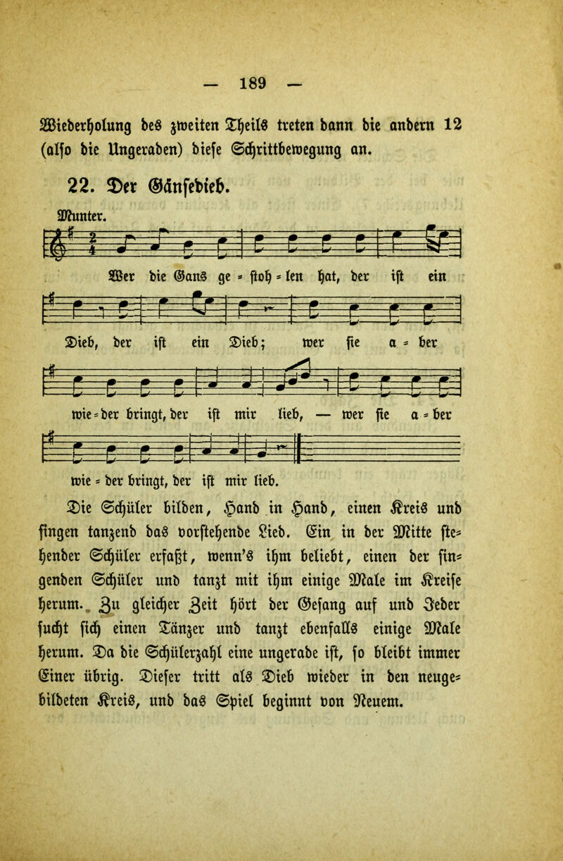 Sieberfyolung be§ fetten £fjeil8 treten bann bie anbern 12 (alfo bie Ungeraben) btefe 0djrittbetoegung an. 22. $er ©dnfebieb. Steter. f=S= l m Ser bie ©an§ ge * ftob 5 len bat, ber ift ein £>ieb, ber ift ein 3)ieb; roer fte a = ber , tuie = ber bringt, ber ift ntir lieb, — trer fte a * ber toie = ber bringt, ber ift ntir lieb. 2>ie @d)üler btlben, §anb in §anb, einen $rei8 unb fingen tanjenb baS borfteljenbe £ieb. Sin in ber TOtte fte* fjenber ©djüler erfaßt, roenn^ i§m beliebt, einen ber fin* genben @djüler unb tanjt mit iljm einige 2Me im greife fyerum. 3U (jfetdjer .Seit fyört ^er @efan8 auf unb 3eber fud)t fidj einen Sänger unb tanjt ebenfalls einige Sttale fjerurn. £)a bie @d)üler$af)l eine ungerabe ijt, fo bleibt immer Siner übrig. 3)iefer tritt al§ ÜDieb lieber in ben neuge* bilbeten $rei8, unb ba$ ©piel beginnt bon feuern.