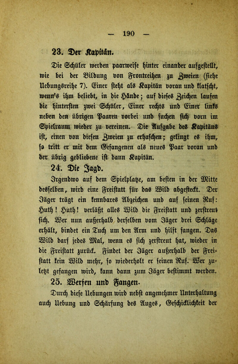 23. $er Äabttdn. ©ie @d)üler merben paarmeife hinter einanber aufgeftellt, tüte bei ber 23ilbung t)on grontreiljen $u 3hJßiß*1 (fißhß Uebung«reilje 7). (Suter fteljt al« Kapitän boran unb flatfd)t, menn’« iljm beliebt, in bie §änbe; auf biefeö 3eidjen taufen bie fjinterften jtbei (Stüter, (Siner recht« unb (Siner tinfö neben ben übrigen paaren borbei unb fudjen fidj born im (Spielraum mieber ju bereinen. ©ie Aufgabe be« Kapitän« ift, einen bon biefen 3tifeteii 5U erljafdjen; gelingt e« ihm, fo tritt er mit bem (befangenen at« neue« fßaar boran unb ber übrig gebliebene ift bann Kapitän. 24. 3)te 3>agb. Srgenbmo auf bem @pietpla§e, am beften in ber SDUtte be«fetben, mirb eine greiftatt für ba« 20ilb abgeftecft. ©er ■Säger trägt ein fennbare« 2lb$eidjen unb auf feinen 9htf: §uth! §uth! berläfjt alle« 2Bilb bie greiftatt unb jerftreut fidj. 20er nun außerhalb berfelben bom Säger brei Sdjläge erhält, binbet ein ©udj um ben 2lrm unb ^ilft fangen, ©a« 20ilb barf j-ebe« 9Jtot, menn e« fidj jerftreut §at, mieber in bie greiftatt jurüd. ginbet ber Säger außerhalb ber grei* ftatt fein 20ilb me!jr, fo mieberfjolt er feinen 9htf. 20er le£t gefangen mirb, fann bann jum Säger beftimmt merben. 25. äBetfen unb gangen- ©urd) biefe Hebungen tbirb nebft angenehmer Unterhaltung auch Hebung unb Schärfung be« 2luge«, (Sfefdjidlidjfeit ber