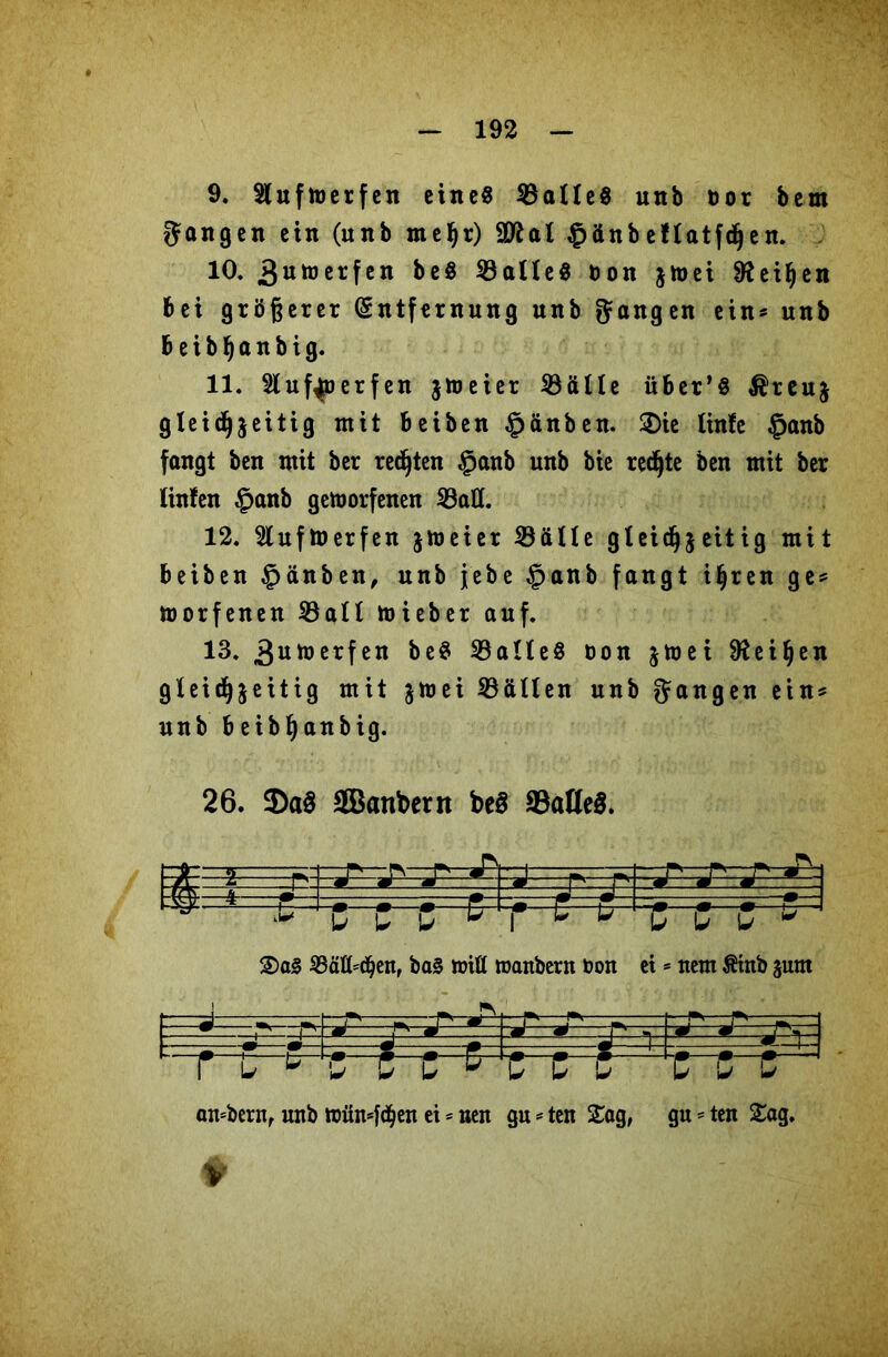 9. Slufmerfen eine« $3alle$ unb öor bem gangen ein (unb mehr) 9ttal §änb eflatfdjen. 10. 3utoerfen be$ $3alle8 bon jtoet Leihen bei größerer Entfernung unb gangen ein* unb beibhanbig. 11. Slufyperfen jmeier SBälle über’« ^reuj gleichzeitig mit beiben £änben. £)ie linfc §anb fangt ben mit ber regten §anb unb bie rechte ben mit ber linfen £>anb geworfenen 53att. 12. Sluftoerfen jmeier 23älle gleichzeitig mit beiben §änben, unb jebe §anb fangt ihren ge? worfenen Söall wieber auf. 13. .guwerfen be$ Falles oon Leihen gleichzeitig mit z^ei Fällen unb gangen ein? unb beibhanbig. 26. $a§ Sanbetn be$ ©aHeS. [—r ■ rs—r-J^i —i——=— r r r ^ i ä h . m w m w r-> w w j m/xS h M _ ^ W □ E—tH vTr-r—r—zn h* e u iT iT iT ^ S)a3 5BäH=c^en, ba§ wiß roanbern Don ei * nem Ätnb zum —_j . ...... l r p ■J 3l -^i'— ^ ~ —3—3- U-M L- * hC 5 C ^ tc C 'CSC andern, unb wixn*f<hen ei = nen gu = ten Sag, gu = ten Sag.