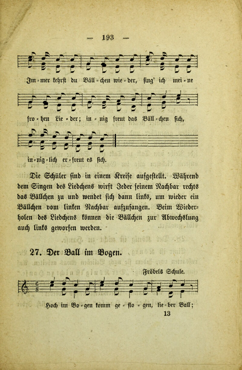 * u t * u . w & 10 $nt = mer bu 23äft = d)en tote = ber, fing’ id) mei * ne - . — b—z~zr-c—i?— fro * Ijen Sie * ber; in = nig freut ba3 S3ätt = djen fidj, kp=&&=, irS e 1 in - nig = lid^ er* freut e§ fidj. ' 2)ie Stüter finb in einem greife aufgejMt. SBäljrenb bem ©ingen be8 SiebdjenS mirft Seber feinem 9Jad)bar redjtS baö SBäÄc^en ju unb menbet fidj bann tinfs, um miebev ein Bätfdjen bont linlen 9?ad)bar aufeufangen. S3eim lieber? Ijoten be$ 2iebcf)en$ fönnen bie iBättd^en $ur $bmedj$Iung audj tinf^ gemorfen metben. 27. 3)et SSatt im 33ogen. 3fröbel§ (Schute. Rt=»=^ J—r? -1 fc=£=a=p ? 1 . r. 4 C r u i #. r ^ $od£) im 93o*qen fomm ge * flo * gen, He = ber 93aff;