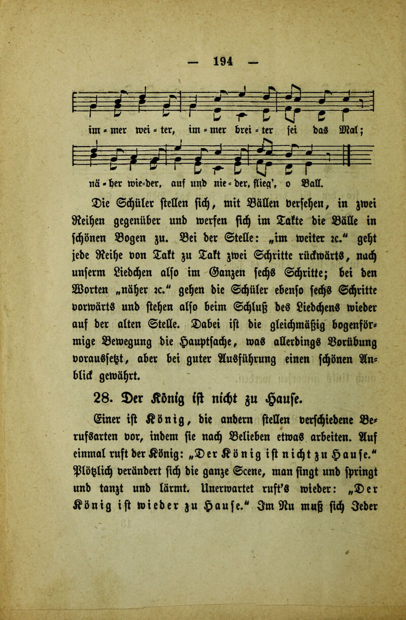 m U T ftrrr im» mer »ei * ter, im * mer brei * ter fei ba<8 2M; _ . - er e r nä - ber mieser, auf unb nie * berf flieg’, o Sali Sie @^üler ftellen fid), mit Sälien berfehen, in jtoei Leihen gegenüber unb werfen fid) im Safte bie Sälle in fdjönen Sogen $u. Sei ber (Stelle: „im Weiter :c. geht jebe 9feibe bon Saft ju Saft jwei ©dritte rüdmärtS, nadj unferm Siebten alfo im @an$en fedjS ©dritte; bei ben Sßorten „näher *c. gehen bie ©djüler ebenfo fec^d ©dritte borwärtS unb fielen atfo beim ©djluß beS Siebtens wieber auf ber alten ©teile. Sabei ift bie gleichmäßig bogenför* mige Sewegung bie §auptfadje, was allerbingS Sorübung borauSfefct, aber bei guter Ausführung einen fdjönen An* blid gemährt. 28. 3)er ßöttig {fi ntcfct $u #aufe. (Siner ift $önig, bie anbern ftellen berfdjiebene Se* rufsarten bor, inbem fie nach belieben etwas arbeiten. Auf einmal ruft ber ^önig: „Ser $önig ift ttid^t $u §aufe. Pöfclidj beränbert fich bie ganje ©eene, man fingt unb fpringt unb tanjt unb lärmt. Unerwartet ruft’S wieber: „Ser $önig ift wieber §u §aufe. 3m fRu muß fich Seber