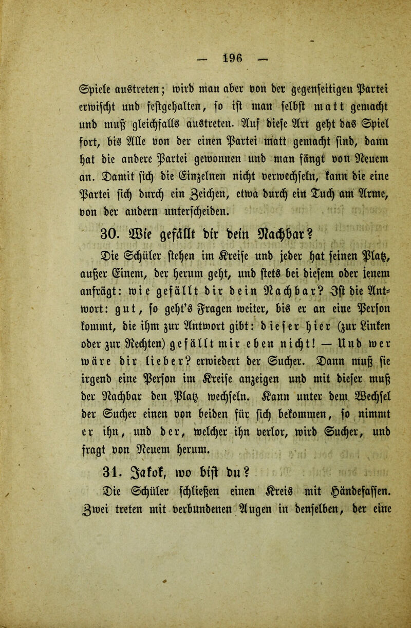 (Spiele auStreten; mitb matt aber bon bet gegenfeitigen gartet ermifdjt unb feftgebalten, fo ift man felbft matt gemacht unb mug gleichfalls austreten. 2luf biefe 2lrt gef)t ba$ (Spiel fort, bis 5ltle bon bet einen gartet matt gemadjt finb, bann bat bie anbete gartet gemowten unb man fängt bon feuern an. 2)amit fid) bie (Sinjelnen nicht bermedhfeln, !ann bie eine ^3attei fidb butdlj ein Seiten, etma burd) ein £udj am 9lrme, oon bet anbetn unterfdjeiben. 30. QBte gefällt btt betn Sfac^bat? 2)ie Schüler fielen im Steife unb jebet bat feinen $lafc, äuget (Sinem, bet herum gebt, unb ftetS bei biefem obet jenem anftägt: mie gefällt bit bein ^adjbar? 3ft bie 5lnt* mort: gut, fo gebt’S fragen meiter, bis er an eine ^etfon !ommt, bie ibtn jut 5lntmort gibt: b ief er bist (jur hinten ober jut Rechten) gefällt mir eben nicht! — Unb mer märe bir liebet? ermiebert bet Suchet. £)ann mug fie irgenb eine $erfon im Steife anjeigen unb mit biefet mug bet Machbar ben jßla^ medbfeln. $amt unter bent SBedhfel bet Suchet einen oon beiben für fidb belommen, fo nimmt et ihn, unb bet, meldet ihn betlot, mirb Suchet, unb fragt bon feuern herum. 31. 3>afof, wo btji bu? ®ie Schüler fdf)tiegen einen $reiS mit §änbefaffen. 3mei treten mit berbmtbenen klugen in benfelben, bet eine
