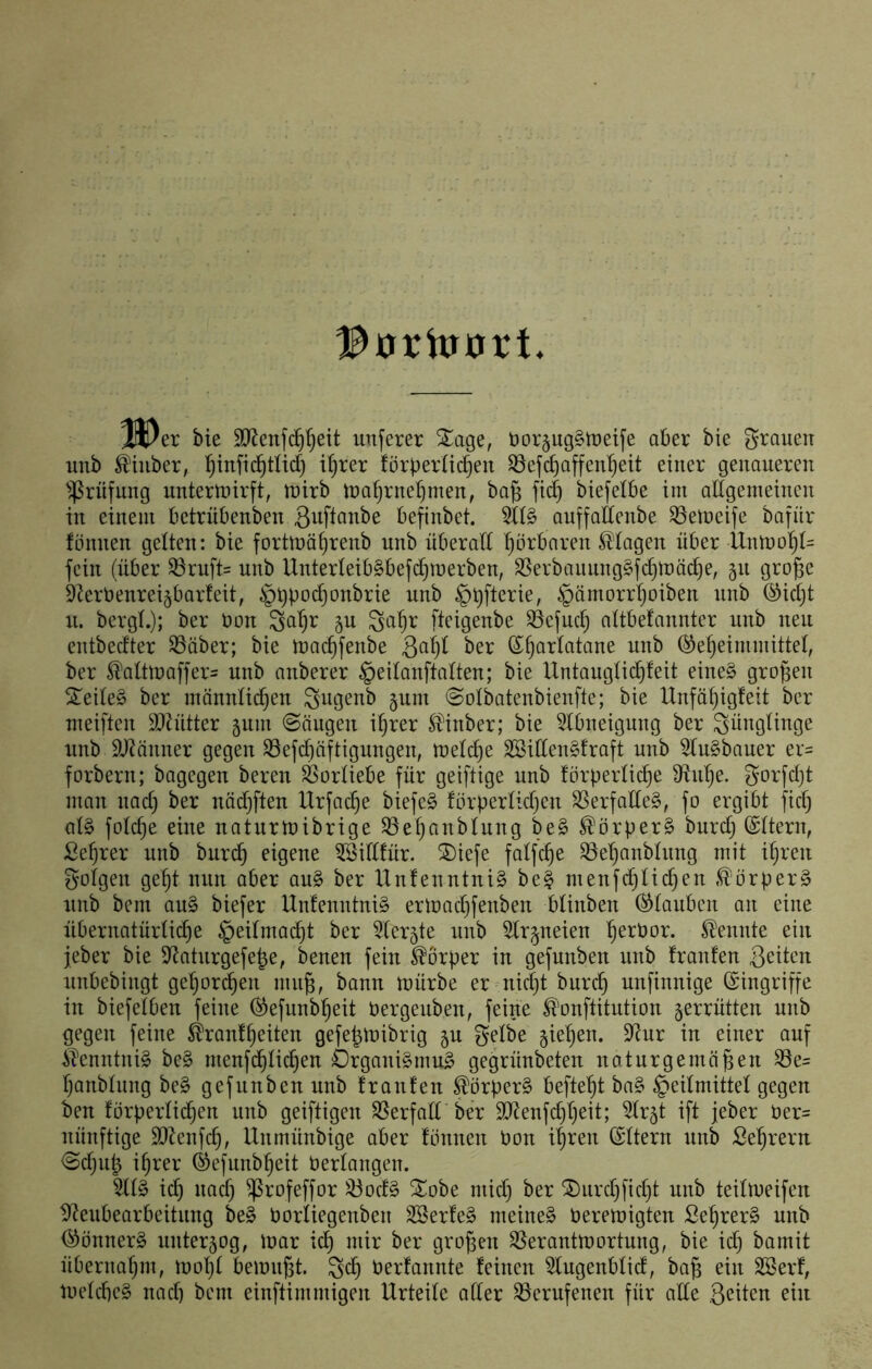 H)er bie SKcnfc^^eit unferer Sage, öoräugSiretfe ober bic grouen iinb ^iiiber, ^infic^tUd) i'^rer forperlic^en S3efc^affen'^eit einer genaueren ^^rnfung untertnirft, tnirb tna^rneljmen, ba§ fi(^ btefelbe im allgemeinen in einem betrubenben befinbet. 5ll§ auffaEenbe ^elneife bafiir fönnen gelten: bie fortlnä^renb unb überall hörbaren Klagen über Unmo^t= fein (über 33ruft= unb Unterleib^befc^merben, ^erbaunng§fc§tDä^e, gn groge kerbenreigbarfeit, §t)Poc^onbrie unb §i)fterie, §ämorr^oiben nnb (Sicljt u. bergl.); ber bon 3a^r 5U fteigenbe ^cfuc^ attbefannter unb neu entbecfter S3äber; bie luai^fenbe (J^arlatane unb (^eljeininiittel, ber ^alttbaffer= unb anberer §eilanftalten; bie Untangtic^feit eine§ großen Steile^ ber männlichen Si^Ö^bb jum ©olbatenbienfte; bie Unfähigfeit ber meiften SJh'itter gum ©äugen ihrer ^inber; bie 5lbneigung ber Sünglinge unb SJ^änner gegen S5efchäftigungen, melche SöiEenMraft unb 5lu§bauer er= forbern; bagegeu bereu Vorliebe für geiftige unb förperliche 3ffnhe. gorfcht man nach ber näd)ften Urfad)e biefe§ förperlidjen SSerfaEeg, fo ergibt fiel) al§ folche eine naturtbibrige ^eljanblung be§ SlörperS burd) ©ttern, £el)rer unb burch fiQene iföiEfür. ®iefe falfche 93ehanbtnng mit ihren golgeu geht nun aber au§ ber Unfenntni§ bei menfchli(^en .^orperS unb bem au§ biefer Unfenntni§ erlbachfenben blinben Glauben an eine übernatürfid)e §eilmad)t ber 5ler5te unb 5lrpeien h^^^bbr. Ilennte ein jeber bie 9^aturgefe|e, beneu fein Körper in gefunben nnb franfen Seiten unbebingt gehörten nui^, bann tuürbe er ni^t burch unfinnige (Eingriffe in biefelbeu feine ^efunbheit bergenben, feine ^'onftitution zerrütten unb gegen feine ^’ranfheiten gefe^tnibrig ju gelbe §iehen. 9^ur in einer auf ilenntuiS be§ menfchlichen Organismus gegrünbeteu naturgemäßen ^e= hanblnng beS gefunben unb franfen ^örperS befteht baS Heilmittel gegen ben förperlichen unb geiftigeu S5erfall ber SD^enfehheit; ^Ir^t ift jeber ber= nünftige ä)lcnfd), Unmünbige aber fonnen bon ihren (Eltern unb Sehreru ©djiip ihrer (^efnnbheit berlangen. 5ltS ich uad) ^rofeffor ^oefS ^obe mid) ber ^urchficht unb teiliueifen ^Neubearbeitung beS borliegenben SBerfeS meines bereinigten SehrerS unb <SönnerS unter5og, tuar ich mir ber großen S5eranttbortung, bie id) bamit übernahm, luoht bemiißt berfannte feinen ^lugenblid, baß ein SSerf, ibeldieS nach bem einftimmigen Urteile aller berufenen für ade geilen ein