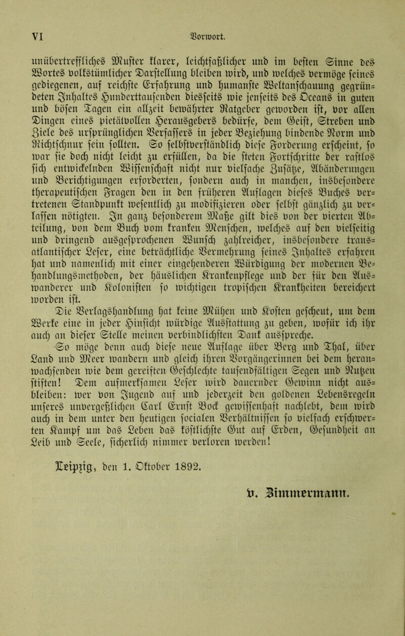 imü6evtreff(ic()e§ 9}?ufter Harer, Ietd}tfa6ü(^er imb im beften ©inne 2öorte§ t)oIf§tümIid)er ©arfleriung bleiben tnirb, :inb ineldjeS bermöge feine§ gebiegenen, auf reic^fte ©rfa^rung unb l^umanfte Söeltanfdjauung gegrün= beten Snt)alte§ §unberttaufenben bie§feit§ tnie jenfeitg be§ Ocean§ in guten unb böfen Stagen ein nlt^eit betnöfjrter Ütatgeber geworben ift, bor aden ^5)ingen eine§ bietätboden §eran§geber§ bebnrfe, bem (^eift, (Streben unb Siele be§ nrfprnngtidjen SSerfaffer§ in jeber SSegie'^ung binbenbe 9^orm unb Ütic^tfdjuur fein foltten. So fetbftberftänbtic^ biefe gorbernng erfd}eint, fo loar fie bod) nid)t teidjt ju erfüllen, ba bie fteten gortfdjritte ber raftto§ fid) entlbicfetnben SBiffenfdjaft nid)t nur bietfadje ^bänbernngen unb ^eridjtigungen erforberten, fonbern anc^ in niand^en, in§befonbere tt)erabeutifd)en grogen ben in ben frnfjeren 5Inftagen biefe§ ^udie§ ber= tretenen Stanbpunft tnefentlic^ 511 mobifi^ieren ober fetbft gün^lid) gn ber= Inffen nötigten. Sn ganj befonberem ^J^afse gilt bie§ bon ber bierten 5lb= teitnng, bon bem 93uc^ bom franfen 5J^enfd}en, tbeldjeS auf ben bietfeitig nnb bringenb au§gefprod)enen SSnnfdi jatjtreic^er, inSbefonbere tran^= attantifc^er Sefer, eine betrüc^ttid^e ^ermetjrung feine§ erfa'^ren l^at nnb namentid) mit einer eingetjenberen SSnrbignng ber mobernen ^e= IjanbtnngSmet^oben, ber ^üu^tic^en ^ranfenpftege nnb ber für ben Stu^^ tbanberer unb ^’otoniften fo nüdjtigen tropifd^en Brautzeiten bereidjert loorben ift. 2)ie ^ertag§Zanbhmg Z^t ^edie SLRüZen unb Boften gefcZent, um bem SBerfe eine in jeber ^inficZt toürbige 5Iu§ftattnng 511 geben, loofür id) iZr and) an biefer Stede meinen berbinbtid)ften SDanf au§fpred)e. So möge beim and) biefe neue 5Iuftage über ^erg nnb ßanb nnb 9}teer tbanbern unb gteid) iZren Vorgängerinnen bei bem Zeran= inadifcnben mie bem gereiften ®efd)ted)te tanfenbfättigen Segen nnb ^nln'n ftiften! ^em aufmerffamen Sefer loirb bauernber (^eloinn nicZt an§= bleiben: tner bon Sitgcnb auf nnb jeber^eit ben gotbenen £eben§regetn nufere^ nnbergef3tid)en ©arl l^rnft Vod geioiffenZaft nacZtebt, bem ibirb aucZ in bem unter ben Zeutigen fociaten VerZättniffen fo bietfad) erfd)lner= ten Bampf um ba§ Seben ba§ föfttid)fte. ^nt auf (Srben, ©efiuibZeit an Seib nnb Seele, ficZertid) nimmer bertoren loerben! ben 1. Oftober 1892. 3imxntxmmn.