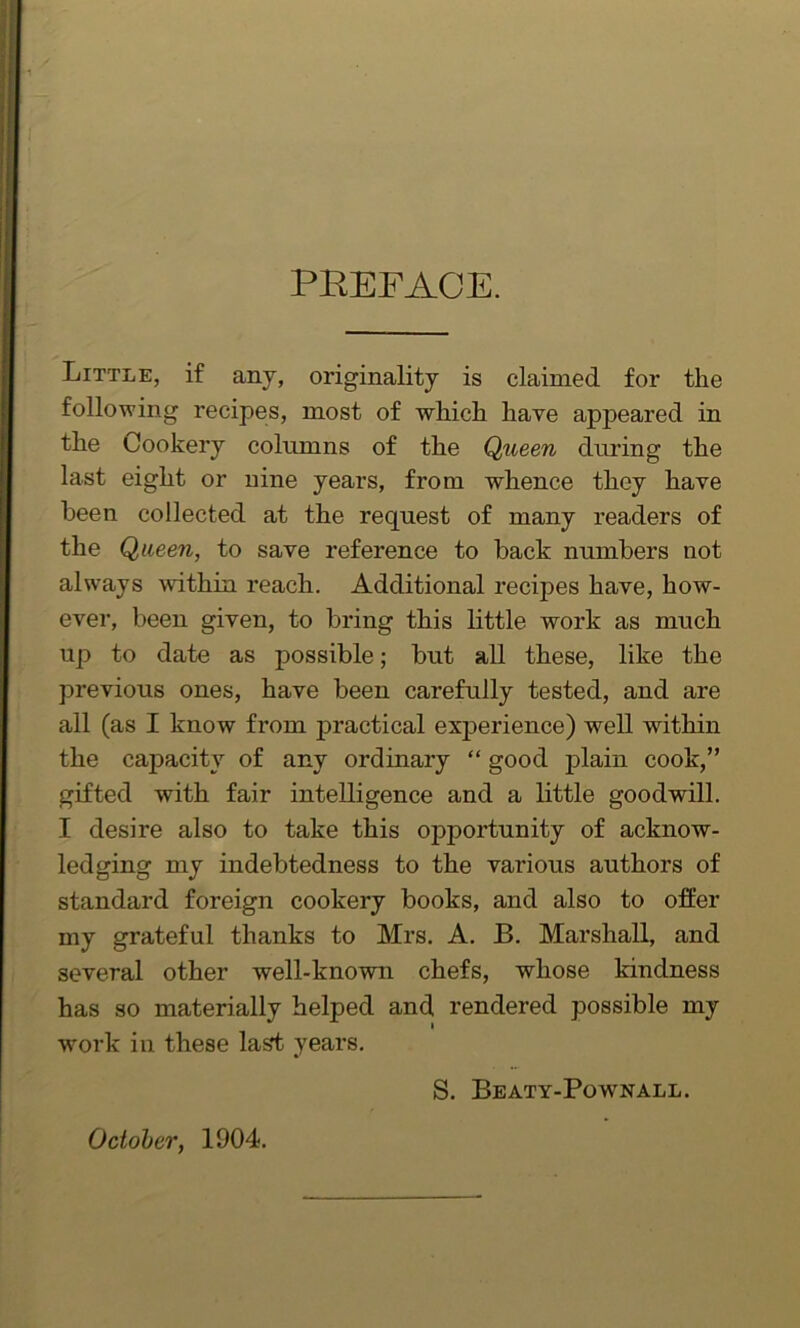 PREFACE. Little, if any, originality is claimed for the following recipes, most of which have appeared in the Cookery columns of the Queen during the last eight or nine years, from whence they have been collected at the request of many readers of the Queen, to save reference to back numbers not always within reach. Additional recipes have, how- ever, been given, to bring this little work as much up to date as possible; but all these, like the previous ones, have been carefully tested, and are all (as I know from practical experience) well within the capacity of any ordinary “ good plain cook,” gifted with fair intelligence and a little goodwill. I desire also to take this opportunity of acknow- ledging my indebtedness to the various authors of standard foreign cookery books, and also to offer my grateful thanks to Mrs. A. B. Marshall, and several other well-known chefs, whose kindness has so materially helped and rendered possible my work in these las*t years. S. Beaty-Pownall. October, 1904.