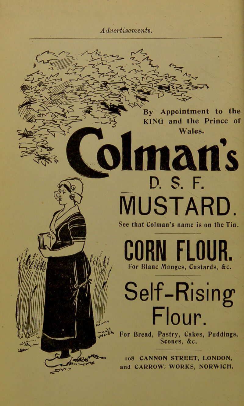 ^5> By Appointment to the KING and the Prince of Wales. D. S. F. MUSTARD. See that Colman’s name is on the Tin. CORN FLOUR. For Blanc Manges, Custards, &c. Self-Rising1 Flour. 'K For Bread, Pastry, Cakes, Puddings, Scones, &c. 108 CANNON STREET, LONDON, and CARROW; WORKS, NORWICH.