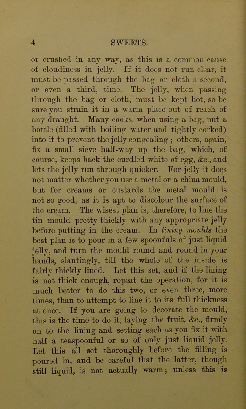 or crushed in any way, as this is a common cause of cloudiness in jelly. If it does not run clear, it must he pa.ssed through the bag or cloth a second, or even a third, time. The jelly, when passing through the bag or cloth, must be kept hot, so be sure you strain it in a warm place out of reach of any draught. Many cooks, when using a bag, put a bottle (filled with boiling water and tightly corked) into it to prevent the jelly congealing ; others, again, fix a small sieve half-way up the bag, which, of course, keeps back the curdled white of egg, &c., and lets the jelly run through quicker. For jelly it does not matter whether you use a metal or a china mould, but for creams or custards the metal mould is not so good, as it is apt to discolour the surface of the cream. The wisest plan is, therefore, to line the tin mould pretty thickly with any appropriate jelly before putting in the cream. In lining moulds the best plan is to pour in a few spoonfuls of just liquid jelly, and turn the mould round and round in your hands, slantingly, till the whole of the inside is fairly thickly lined. Let this set, and if the lining is not thick enough, repeat the operation, for it is much better to do this two, or even three, more times, than to attempt to line it to its full thickness at once. If you are going to decorate the mould, this is the time to do it, laying the fruit, &c., firmly on to the lining and setting each as you fix it with half a teaspoonful or so of only just liquid jelly. Let this all set thoroughly before the filling is poured in, and be careful that the latter, though still liquid, is not actually warm; unless this is