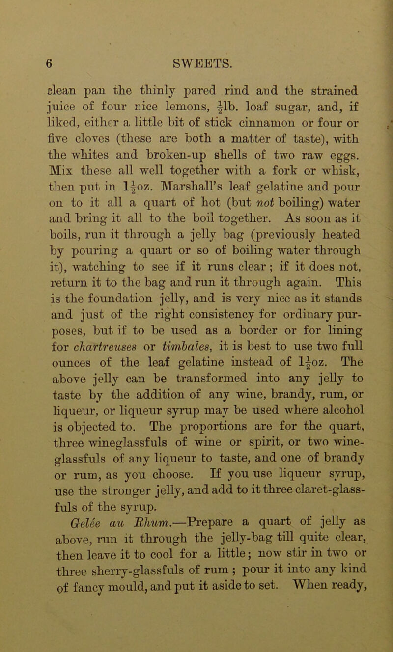 clean pan the thinly pared rind and the strained juice of four nice lemons, |lb. loaf sugar, and, if liked, either a little bit of stick cinnamon or four or five cloves (these are both a matter of taste), with the whites and broken-up shells of two raw eggs. Mix these all well together with a fork or whisk, then put in l|oz. Marshall’s leaf gelatine and pour on to it all a quart of hot (but not boiling) water and bring it all to the boil together. As soon as it boils, run it through a jelly bag (previously heated by pouring a quart or so of boiling water through it), watching to see if it runs clear; if it does not, return it to the bag and run it through again. This is the foundation jelly, and is very nice as it stands and just of the right consistency for ordinary pur- poses, but if to be used as a border or for lining for chartreuses or timbales, it is best to use two full ounces of the leaf gelatine instead of l^oz. The above jelly can be transformed into any jelly to taste by the addition of any wine, brandy, rum, or liqueur, or liqueur syrup may be used where alcohol is objected to. The proportions are for the quart, three wineglassfuls of wine or spirit, or two wine- glassfuls of any liqueur to taste, and one of brandy or rum, as you choose. If you use liqueur syrup, use the stronger jelly, and add to it three claret-glass- fuls of the syrup. Gelee au Rhum.—Prepare a quart of jelly as above, run it through the jelly-bag till quite clear, then leave it to cool for a little; now stir in two or three sherry-glassfuls of rum ; pour it into any kind of fancy mould, and put it aside to set. When ready,