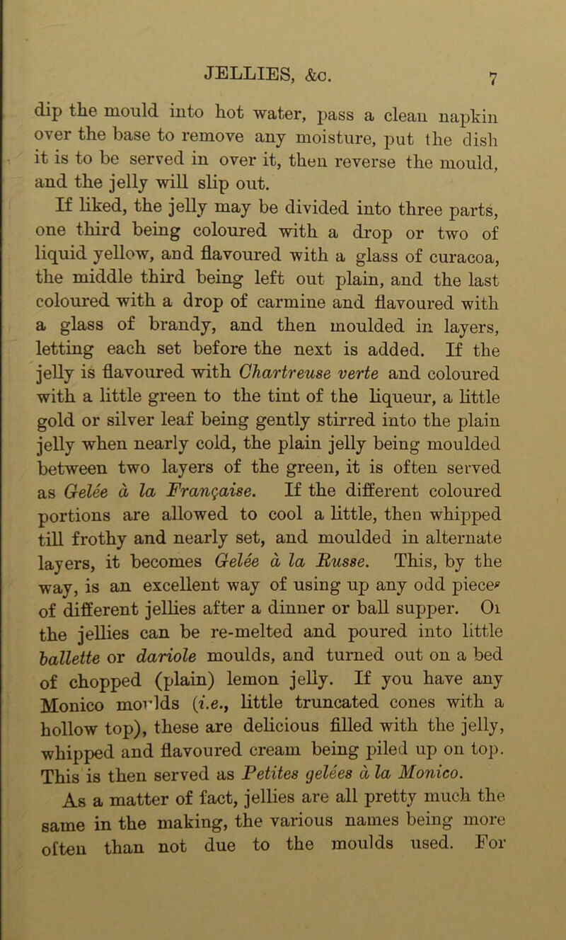 dip the mould into hot water, pass a clean napkin over the base to remove any moisture, put the dish it is to be served in over it, then reverse the mould, and the jelly will slip out. If liked, the jelly may be divided into three parts, one third being coloured with a drop or two of liquid yellow, and flavoured with a glass of curacoa, the middle third being left out plain, and the last coloured with a drop of carmine and flavoured with a glass of brandy, and then moulded in layers, letting each set before the next is added. If the jelly is flavoured with Chartreuse verte and coloured with a little green to the tint of the liqueur, a little gold or silver leaf being gently stirred into the plain jelly when nearly cold, the plain jelly being moulded between two layers of the green, it is often served as Gelee a la Frangaise. If the different coloured portions are allowed to cool a little, then whipped till frothy and nearly set, and moulded in alternate layers, it becomes Gelee a la Busse. This, by the way, is an excellent way of using up any odd piece* of different jellies after a dinner or ball supper. Oi the jellies can be re-melted and poured into little ballette or dariole moulds, and turned out on a bed of chopped (plain) lemon jelly. If you have any Monico moulds (i.e., little truncated cones with a hollow top), these are delicious filled with the jelly, whipped and flavoured cream being piled up on top. This is then served as Petites gelees d la Monico. As a matter of fact, jellies are all pretty much the same in the making, the various names being more often than not due to the moulds used. For