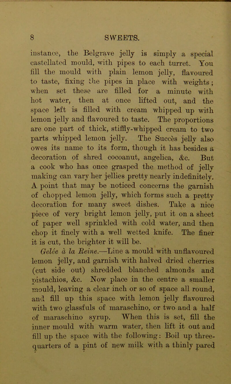 instance, the Belgrave jelly is simply a special castellated mould, with pipes to each turret. You fill the mould with plain lemon jelly, flavoured to taste, fixing the pipes in place with weights ; when set these are filled for a minute with hot water, then at once lifted out, and the space left is filled with cream whipped up with lemon jelly and flavoured to taste. The proportions are one part of thick, stiffly-whipped cream to two parts whipped lemon jelly. The Succes jelly also owes its name to its form, though it has besides a decoration of shred cocoanut, angelica, &c. But a cook who has once grasped the method of jelly making can vary her jellies pretty nearly indefinitely. A point that may be noticed concerns the garnish of chopped lemon jelly, which forms such a pretty decoration for many sweet dishes. Take a nice piece of very bright lemon jelly, put it on a sheet of paper well sprinkled with cold water, and then chop it finely with a well wetted knife. The finer it is cut, the brighter it will be. Gelee a la Beine.—Line a mould with unflavoured lemon jelly, and garnish with halved dried cherries (cut side out) shredded blanched almonds and pistachios, &c. Now place in the centre a smaller mould, leaving a clear inch or so of space all round, and fill up this space with lemon jelly flavoured 'noth two glassfuls of maraschino, or two and a half of maraschino syrup. When this is set, fill the inner mould with warm water, then lift it out and fill up the space with the following: Boil up three- quarters of a pint of new milk with a thinly pared