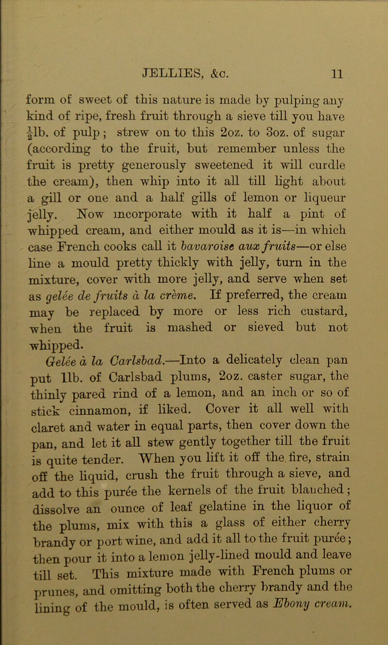 form of sweet of this nature is made by pulping any kind of ripe, fresh fruit through a sieve till you have |lb. of pulp; strew on to this 2oz. to 3oz. of sugar (according to the fruit, but remember unless the fruit is pretty generously sweetened it will curdle the cream), then whip into it all till light about a gill or one and a half gills of lemon or liqueur jelly. Now incorporate with it half a pint of whipped cream, and either mould as it is—in which case French cooks call it bavaroise aux fruits—or else line a mould pretty thickly with jelly, turn in the mixture, cover with more jelly, and serve when set as gelee de fruits a la creme. If preferred, the cream may be replaced by more or less rich custard, when the fruit is mashed or sieved but not whipped. Gelee d la Carlsbad.—Into a delicately clean pan put lib. of Carlsbad plums, 2oz. caster sugar, the thinly pared rind of a lemon, and an inch or so of stick cinnamon, if liked. Cover it all well with claret and water in equal parts, then cover down the pan, and let it all stew gently together till the fruit is quite tender. When you lift it off the lire, strain off the liquid, crush the fruit through a sieve, and add to this puree the kernels of the fruit blanched; dissolve an ounce of leaf gelatine in the liquor of the plums, mix with this a glass of either cherry brandy or port wine, and add it all to tne fruit puree; then pour it into a lemon jelly-lined mould and leave till set. This mixture made with French plums or prunes, and omitting both the cherry brandy and the lining of the mould, is often served as Ebony cream.