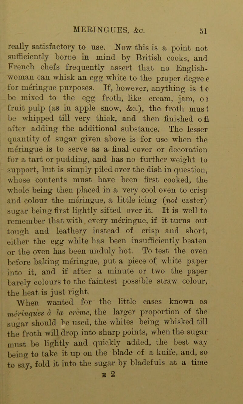 really satisfactory to use. Now this is a point not sufficiently borne in mincl by British cooks, and French chefs frequently assert that no English- woman can whisk an egg white to the proper degre e for meringue purposes. If, however, anything is t c be mixed to the egg froth, like cream, jam, 01 fruit pulp (as in apple snow, &c.), the froth mus t be whipped till very thick, and then finished o fl after adding the additional substance. The lesser quantity of sugar given above is for use when the meringue is to serve as a- final cover or decoration for a tart or pudding, and has no further weight to support, but is simply piled over the dish in question, whose contents must have been first cooked, the whole being then placed in a very cool oven to crisp and colour the meringue, a little icing (not caster) sugar being first lightly sifted over it. It is well to remember that with every meringue, if it turns out tough and leathery instead of crisp and short, either the egg white has been insufficiently beaten or the oven has been unduly hot. To test the oven before baking meringue, put a piece of white paper into it, and if after a minute or two the paper barely colours to the faintest possible straw colour, the heat is just right. When wanted for the little cases known as meringues a la creme, the larger proportion of the Sugar should be used, the whites being whisked till the froth will drop into sharp points, when the sugar must be lightly and quickly added, the best way being to take it up on the blade of a knife, and, so to say, fold it into the sugar by bladefuls at a time e 2