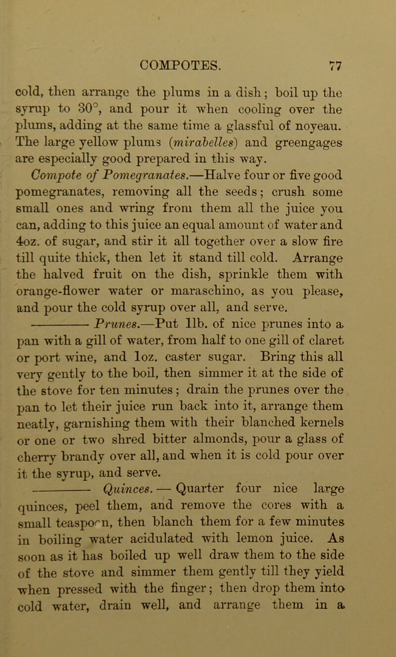 cold, then arrange the plums in a dish; boil up the syrup to 30°, and pour it when cooling oyer the plums, adding at the same time a glassful of noyeau. The large yellow plums (mirabelles) and greengages are especially good prepared in this way. Compote of Pomegranates.—Halve four or five good pomegranates, removing all the seeds; crush some small ones and wring from them all the juice you can, adding to this juice an equal amount of water and 4oz. of sugar, and stir it all together over a slow fire till quite thick, then let it stand till cold. Arrange the halved fruit on the dish, sprinkle them with orange-flower water or maraschino, as you please, and pour the cold syrup over all, and serve. Prunes.—Put lib. of nice prunes into a pan with a gill of water, from half to one gill of claret or port wine, and loz. caster sugar. Bring this all very gently to the boil, then simmer it at the side of the stove for ten minutes ; drain the prunes over the pan to let their juice run back into it, arrange them neatly, garnishing them with their blanched kernels or one or two shred bitter almonds, pour a glass of cherry brandy over all, and when it is cold pour over it the syrup, and serve. Quinces. — Quarter four nice large quinces, peel them, and remove the cores with a small teaspoon, then blanch them for a few minutes in boiling water acidulated with lemon juice. As soon as it has boiled up well draw them to the side of the stove and simmer them gently till they yield when pressed with the finger; then drop them into cold water, drain well, and arrange them in a