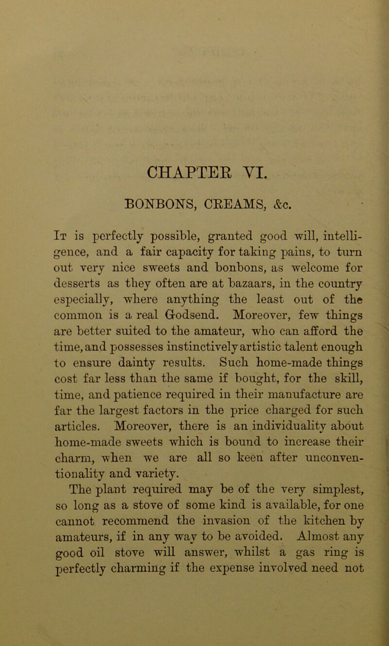 CHAPTER VI. BONBONS, CREAMS, Ac. It is perfectly possible, granted good will, intelli- gence, and a fair capacity for taking pains, to turn out very nice sweets and bonbons, as welcome for desserts as they often are at bazaars, in the country especially, where anything the least out of the common is a real Godsend. Moreover, few things are better suited to the amateur, -who can afford the time, and possesses instinctively artistic talent enough to ensure dainty results. Such home-made things cost far less than the same if bought, for the skill, time, and patience required in their manufacture are far the largest factors in the price charged for such articles. Moreover, there is an individuality about home-made sweets which is bound to increase their charm, when we are all so keen after unconven- tionality and variety. The plant required may be of the very simplest, so long as a stove of some kind is available, for one cannot recommend the invasion of the kitchen by amateurs, if in any way to be avoided. Almost any good oil stove will answer, whilst a gas ring is perfectly charming if the expense involved need not