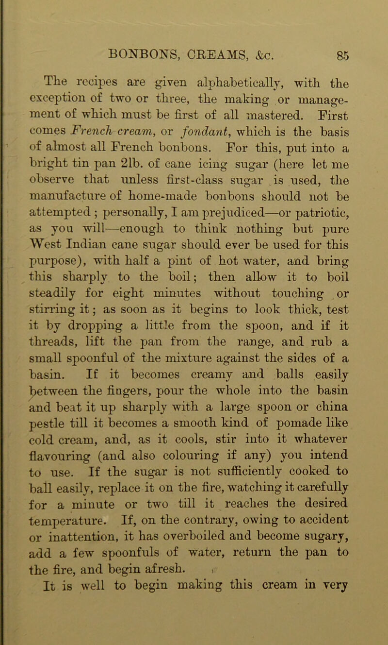 The recipes are given alphabetically, with the exception of two or three, the making or manage- ment of which must be first of all mastered. First comes French cream, or fondant, which is the basis of almost all French bonbons. For this, put into a bright tin pan 21b. of cane icing sugar (here let me observe that unless first-class sugar is used, the manufacture of home-made bonbons should not be attempted ; personally, I am prejudiced—or patriotic, as you will—enough to think nothing but pure West Indian cane sugar should ever be used for this purpose), with half a pint of hot water, and bring this sharply to the boil; then allow it to boil steadily for eight minutes without touching or stirring it; as soon as it begins to look thick, test it by dropping a little from the spoon, and if it threads, lift the pan from the range, and rub a small spoonful of the mixture against the sides of a basin. If it becomes creamy and balls easily between the fingers, pour the whole into the basin and beat it up sharply with a large spoon or china pestle till it becomes a smooth kind of pomade like cold cream, and, as it cools, stir into it whatever flavouring (and also colouring if any) you intend to use. If the sugar is not sufficiently cooked to ball easily, replace it on the fire, watching it carefully for a minute or two till it reaches the desired temperature. If, on the contrary, owing to accident or inattention, it has overboiled and become sugary, add a few spoonfuls of water, return the pan to the fire, and begin afresh. , It is well to begin making this cream in very