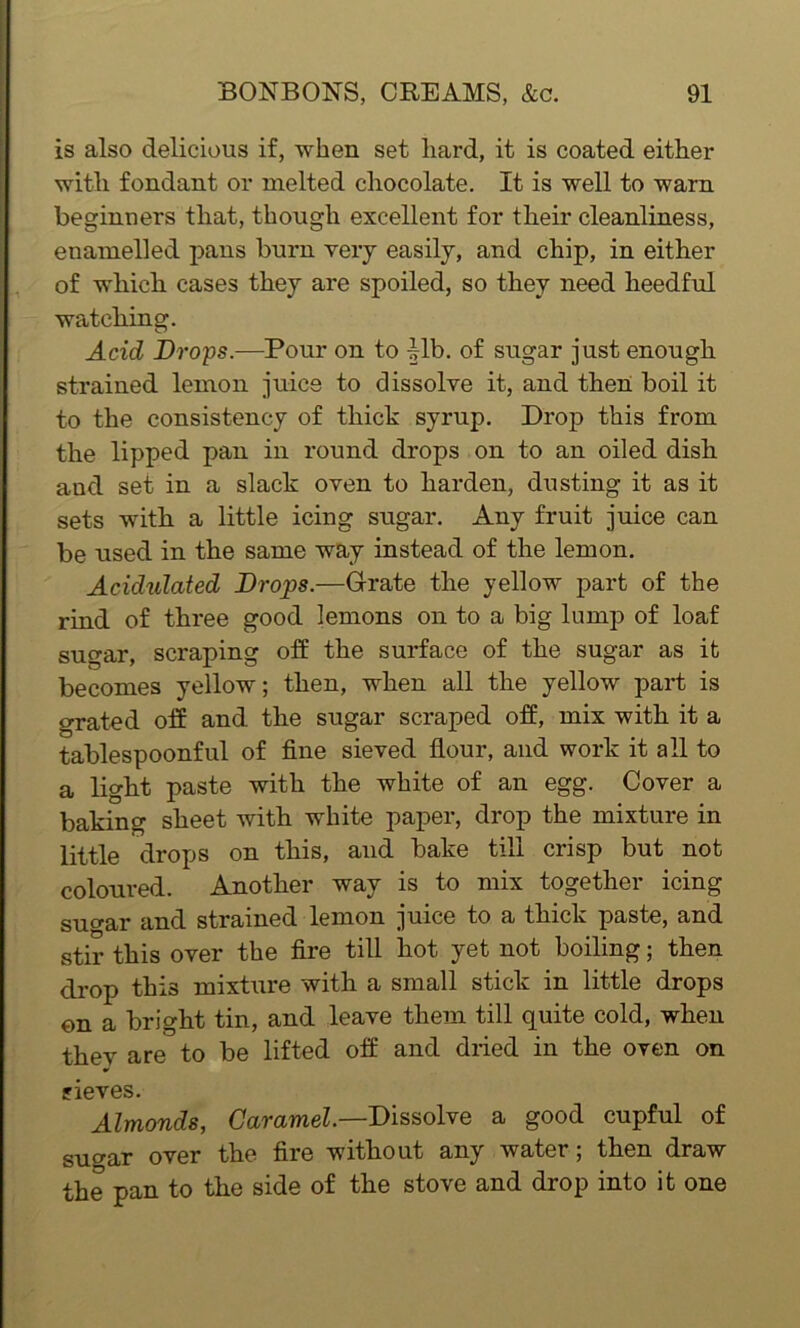 is also delicious if, when set hard, it is coated either with fondant or melted chocolate. It is well to warn beginners that, though excellent for their cleanliness, enamelled pans burn very easily, and chip, in either of which cases they are spoiled, so they need heedful watching. Acid Drops.—Pour on to fib. of sugar just enough strained lemon juice to dissolve it, and then boil it to the consistency of thick syrup. Drop this from the lipped pan in round drops on to an oiled dish and set in a slack oven to harden, dusting it as it sets with a little icing sugar. Any fruit juice can be used in the same way instead of the lemon. Acidulated Drops.—Grate the yellow part of the rind of three good lemons on to a big lump of loaf sugar, scraping off the surface of the sugar as it becomes yellow; then, when all the yellow part is grated off and the sugar scraped off, mix with it a tablespoonful of fine sieved flour, and work it all to a light paste with the white of an egg. Cover a baking sheet with white paper, drop the mixture in little drops on this, and bake till crisp but not coloured. Another way is to mix together icing su<*ar and strained lemon juice to a thick paste, and stir this over the fire till hot yet not boiling; then drop this mixture with a small stick in little drops on a bright tin, and leave them till quite cold, when thev are to be lifted off and dried in the oven on sieves. Almonds, Caramel— Dissolve a good cupful of suo-ar over the fire without any water; then draw the pan to the side of the stove and drop into it one