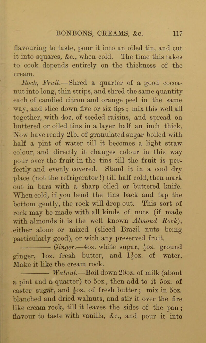 flavouring to taste, pour it into an oiled tin, and cut it into squares, &c., when cold. The time this takes to cook depends entirely on the thickness of the cream. Rock, Fruit.—Shred a quarter of a good cocoa- nut into long, thin strips, and shred the same quantity each of candied citron and orange peel in the same way, and slice down five or six figs; mix this well all together, with 4oz. of seeded raisins, and spread on buttered or oiled tins ill a layer half an inch thick. Now have ready 21b. of granulated sugar boiled with half a pint of water till it becomes a light straw colour, and directly it changes colour in this way pour over the fruit in the tins till the fruit is per- fectly and evenly covered. Stand it in a cool dry place (not the refrigerator !) till half cold, then mark out in bars with a sharp oiled or buttered knife. When cold, if you bend the tins back and tap the bottom gently, the rock will drop out. This sort of rock may be made with all kinds of nuts (if made with almonds it is the well known Almond Rock), either alone or mixed (sliced Brazil nuts being particularly good), or with any preserved fruit. Ginger.—4oz. white sugar, |oz. ground ginger, loz. fresh butter, and 14oz. of water. Make it like the cream rock. Walnut.—Boil down 20oz. of milk (about a pint and a quarter) to 5oz., then add to it 5oz. of caster sugar, and foz. of fresh butter; mix in 5oz. blanched and dried walnuts, and stir it over the fire like cream rock, till it leaves the sides of the pan; flavour to taste with vanilla, &c., and pour it into