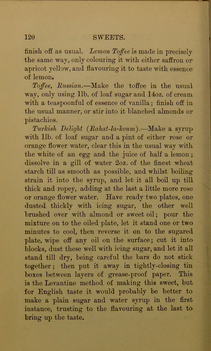 finish off as usual. Lemon Toffee is made in precisely the same way, only colouring it with either saffron or apricot yellow, and flavouring it to taste with essence of lemon. Toffee, Russian.—Make the toffee in the usual way, only using lib. of loaf sugar and 14oz. of cream with a teaspoonful of essence of vanilla; finish off in the usual manner, or stir into it blanched almonds or pistachios. Turkish Delight (Rahat-la-Tcoum).—Make a syrup with lib. of loaf sugar and a pint of either rose or orange flower water, clear this in the usual way with the white of an egg and the juice of half a lemon; dissolve in a gill of water 2oz. of the finest wheat starch till as smooth as possible, and whilst boiling strain it into the syrup, and let it all boil up till thick and ropey, adding at the last a little more rose or orange flower water. Have ready two plates, one dusted thickly with icing sugar, the other well brushed over with almond or sweet oil; pour the mixture on to the oiled plate, let it stand one or two minutes to cool, then reverse it on to the sugared plate, wipe off any oil on the surface; cut it into blocks, dust these well with icing sugar, and let it all stand till dry, being careful the bars do not stick together; then put it away in tightly-closing tin boxes between layers of grease-proof paper. This is the Levantine method of making this sweet, but for English taste it would probably be better to make a plain sugar and water syrup in the first instance, trusting to the flavouring at the last to bring up the taste.