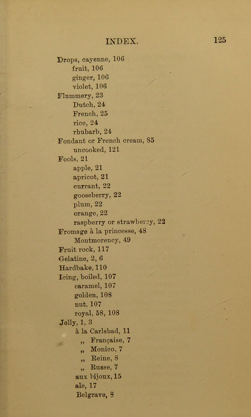 Drops, cayenne, 106 fruit, 106 ginger, 106 violet, 106 Flummery, 23 Dutch, 24 French,25 rice, 24 rhubarb, 24 Fondant or French cream, S5 uncooked, 121 Fools, 21 apple, 21 apricot, 21 currant, 22 gooseberry, 22 plum, 22 orange, 22 raspberry or strawberry, 22 Fromage a la princesse, 4S Montmorency, 49 Fruit rock, 117 Gelatine, 2, 6 Hardbake, 110 Icing, boiled, 107 caramel, 107 golden, 108 nut, 107 royal, 58, 108 Jolly, 1, 3 a la Carlsbad, 11 „ Fran^aise, 7 „ Monico, 7 ,, Eeine, 8 „ Eusse, 7 aux bijoux, 15 ale, 17 Belgrave, 8