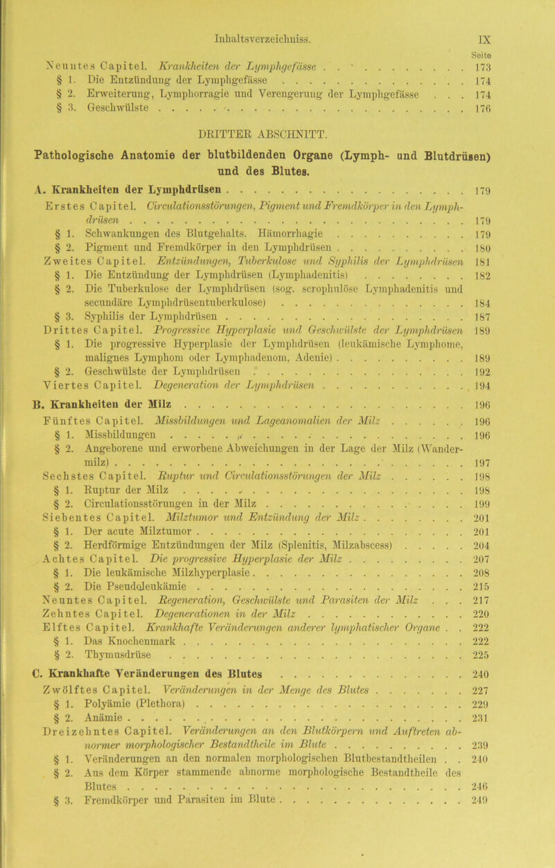 Seite Neuntes Capitel. Krankheiten der Lymphgefässe . . • 173 § 1. Die Entzündung der Lympligefässe 174 § 2. Erweiterung, Lymphorragie und Verengerung der Lympligefässe . . . 174 § 3. Geschwülste • 176 DRITTER ABSCHNITT. Pathologische Anatomie der blutbildenden Organe (Lymph- und Blutdrüsen) und des Blutes. A. Krankheiten der Lymphdrüsen 179 Erstes Capitel. Circulationsstörungcn, Pigment und Fremdkörper in den Lymph- drüsen 179 § 1. Schwankungen des Blutgehalts. Hämorrliagie 179 § 2. Pigment und Fremdkörper in den Lymphdrüsen 180 Zweites Capitel. Entzündungen, Tuberkulose und Syphilis der Lymphdrüsen 181 § 1. Die Entzündung der Lymphdrüsen (Lymphadenitis) 182 § 2. Die Tuberkulose der Lymphdrüsen (sog. scrophulöse Lymphadenitis und secundäre Lymphdrüsen tuberkulöse) 184 § 3. Syphilis der Lymphdrüsen 187 Drittes Capitel. Progressive Hyperplasie und Geschwülste der Lymphdrüsen 189 § 1. Die progressive Hyperplasie der Lymphdrüsen (leukämische Lymphome, malignes Lymphom oder Lymphadenom, Adenie) 189 § 2. Geschwülste der Lymphdrüsen .192 Viertes Capitel. Degeneration der Lymphdrüsen 194 B. Krankheiten der Milz 196 Fünftes Capitel. Missbildungen und Lageanomalien der Milz 196 § 1. Missbildungen 196 § 2. Angeborene und erworbene Abweichungen in der Lage der Milz (Wander- milz) J97 Sechstes Capitel. Ruptur und Cirndationsstörungen der Milz 198 § 1. Ruptur der Milz 198 § 2. Circulationsstörungen in der Milz 199 Siebentes Capitel. Milztumor und Entzündung der Milz 201 § 1. Der acute Milztumor 201 § 2. Herdförmige Entzündungen der Milz (Splenitis, Milzabscess) 204 Achtes Capitel. Die progressive Hyperplasie der Milz 207 § 1. Die leukämische Milzhyperplasie 208 § 2. Die Pseudoleukämie 215 Neuntes Capitel. Regeneration, Geschwülste und Parasiten der Milz . . . 217 Zehntes Capitel. Degenerationen in der Milz 220 Elftes Capitel. Krankhafte Veränderungen anderer lymphatischer Organe . . 222 § 1. Das Knochenmark 222 § 2. Thymusdrüse 225 C. Krankhafte Veränderungen des Blutes 240 Zwölftes Capitel. Veränderungen in der Menge des Blutes 227 § 1. Polyämie (Plethora) 229 § 2. Anämie _ 231 Dreizehntes Capitel. Veränderungen an den Blutkörpern und Auftreten ab- normer morphologischer Bestandtheile im Blute 239 § 1. Veränderungen an den normalen morphologischen Blutbestandtheilen . . 240 § 2. Aus dem Körper stammende abnorme morphologische Bestandtheile des Blutes 246 § 3. Fremdkörper und Parasiten im Blute 249