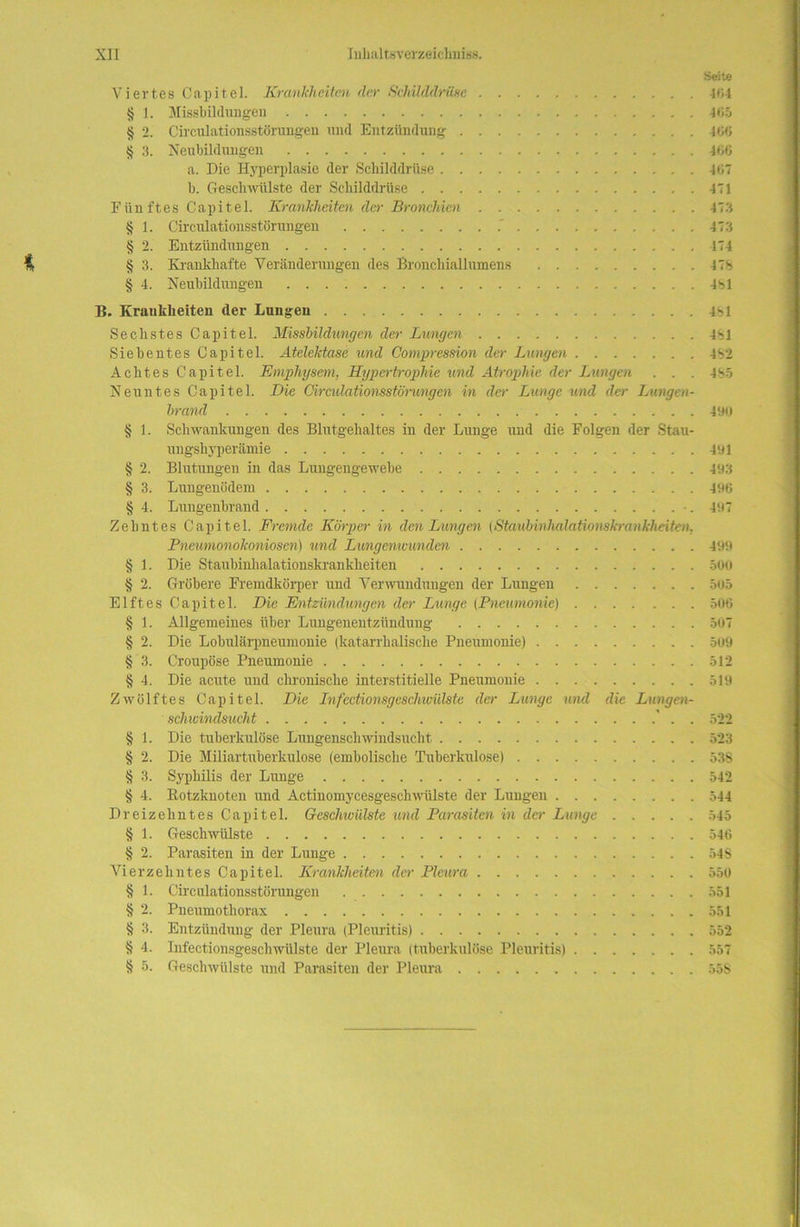 Seite Viertes Capitel. Krankheiten der Schilddrüse 404 § 1. Missbildungen 465 § 2. Circulationsstürungen und Entzündung 406 § 3. Neubildungen 466 a. Die Hyperplasie der Schilddrüse 407 b. Geschwülste der Schilddrüse 471 Eiin ftes Capitel. Krankheiten der Bronchien 473 § 1. Circulationsstörungen 473 § 2. Entzündungen 474 § 3. Krankhafte Veränderungen des Bronchiallumens 47% § 4. Neubildungen 481 B. Krankheiten der Lungen 481 Sechstes Capitel. Missbildungen der Lungen 481 Siebentes Capitel. Atelektase und Compression der Lungen 482 Achtes Capitel. Emphysem, Hypertrophie und Atrophie der Lungen . . . 485 Neuntes Capitel. Die Oirculatiomstörungen in der Lunge und der Lungen- brand 490 § 1. Schwankungen des Blutgehaltes in der Lunge und die Folgen der Stau- ungshyperämie 491 § 2. Blutungen in das Lungengewebe 493 § 3. Lungenödem 496 § 4. Lungenbrand •. 497 Zehntes Capitel. Fremde Körper in den Lungen (Staubinhalationskrankheiten. Pneumonokoniosen) und Lungenivunden 499 § 1. Die Staubinhalationskrankheiten 500 § 2. Gröbere Fremdkörper und Verwundungen der Lungen 505 Elftes Capitel. Die Entzündungen der Lunge (Pneumonie) 506 § 1. Allgemeines über Lungenentzündung 507 § 2. Die Lobulärpneumonie (katarrhalische Pneumonie) 509 § 3. Croupöse Pneumonie 512 § 4. Die acute und chronische interstitielle Pneumonie 519 Zwölftes Capitel. Die Infcctionsgeschmilste der Lunge und die Lungen- schwindsucht . 522 § 1. Die tuberkulöse Lungenschwindsucht 523 § 2. Die Miliartuberkulose (embolische Tuberkulose) 538 § 3. Syphilis der Lunge 542 § 4. Botzknoten und Actinomycesgeschwülste der Lungen 344 Dreizehntes Capitel. Geschwülste und Parasiten in der Lunge 545 § 1. Geschwülste 546 § 2. Parasiten in der Lunge 548 Vierzehntes Capitel. Krankheiten der Pleura 550 § 1. Circulationsstörungen 551 § 2. Pneumothorax 551 § 3. Entzündung der Pleura (Pleuritis) 552 § 4. Infectionsgeschwülste der Pleura (tuberkulöse Pleuritis) 557 § 5. Geschwülste und Parasiten der Pleura 55S