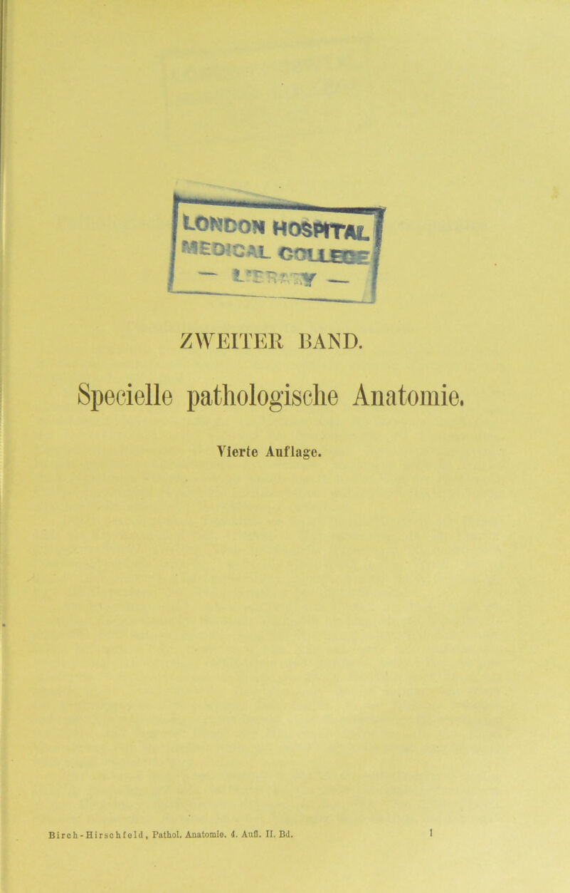 London Hospital MEtMCAL COtXEJJE — iT^^y — ZWEITER BAND. Specielle pathologische Anatomie. Vierte Auflage. Birch-Hirschfeld, Pathol. Anatomie. 4. Aufl. II. Bd.