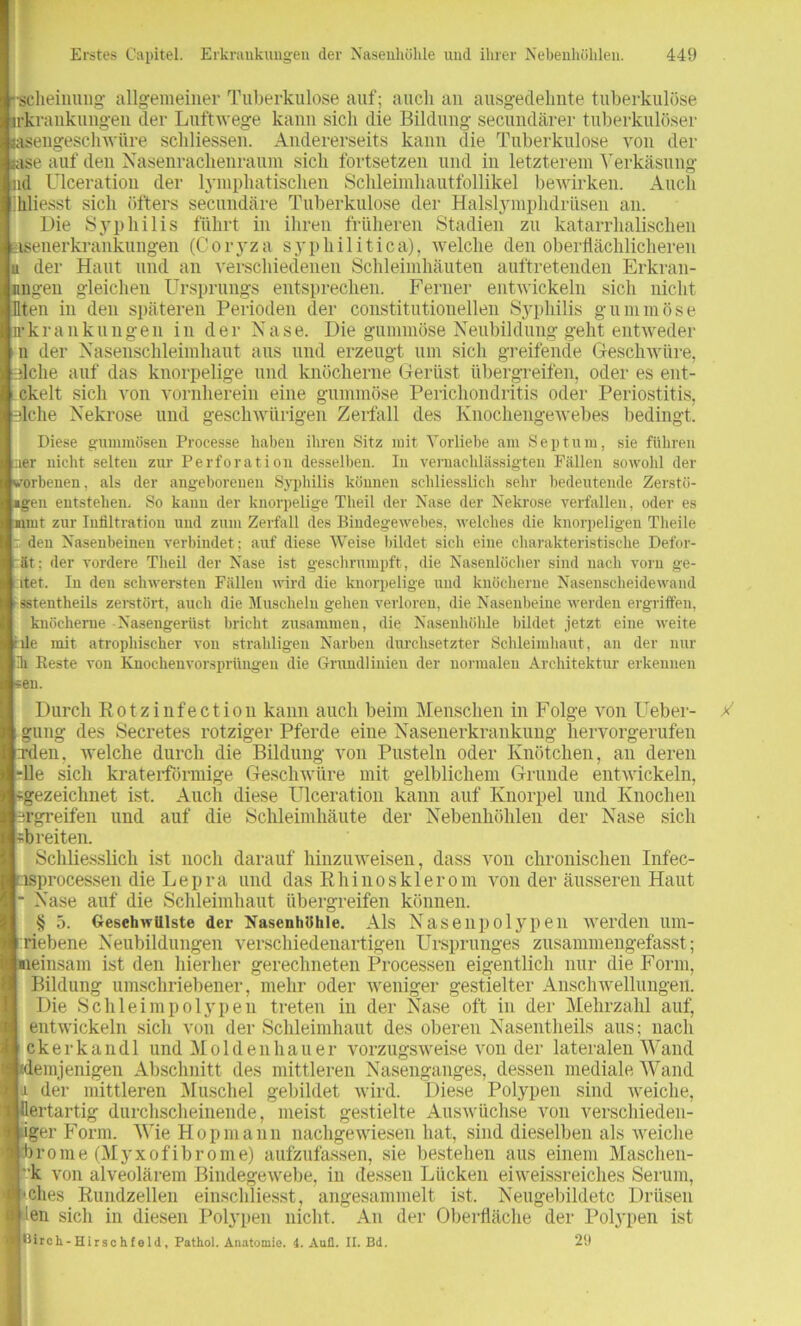 rscheinung allgemeiner Tuberkulose auf ; auch an ausgedehnte tuberkulöse irkrankungen der Luftwege kann sich die Bildung secundärer tuberkulöser äsengeschwüre schliessen. Andererseits kann die Tuberkulose von der sase auf den Nasenrachenraum sich fortsetzen und in letzterem Verkäsung ad Ulceratiou der lymphatischen Schleimhautfollikel bewirken. Auch hliesst sich öfters secundäre Tuberkulose der Halslymphdrüsen an. Die Syphilis führt in ihren früheren Stadien zu katarrhalischen asenerkrankungen (Coryza syphilitica), welche den oberflächlicheren u der Haut und an verschiedenen Schleimhäuten auftretenden Erkran- nngen gleichen Ursprungs entsprechen. Ferner entwickeln sich nicht Uten in den späteren Perioden der constitutionellen Syphilis gummöse n-kr an klingen in der Nase. Die gummöse Neubildung geht entweder n der Nasenschleimhaut aus und erzeugt um sich greifende Geschwüre, lilclie auf das knorpelige und knöcherne Gerüst übergreifen, oder es ent- ckelt sich von vornherein eine gummöse Perichondritis oder Periostitis, 3lche Nekrose und geschwürigen Zerfall des Knochengewebes bedingt. Diese gummösen Processe haben ihren Sitz mit Vorliebe am Septum, sie führen :aer nicht selten zur Perforation desselben. In vernachlässigten Fällen sowohl der vorbenen, als der angeborenen Syphilis können schliesslich sehr bedeutende Zerstö- mgen entstehen, So kann der knorpelige Tlieil der Nase der Nekrose verfallen, oder es amt zur Infiltration und zum Zerfall des Bindegewebes, welches die knorpeligen Theile r den Nasenbeinen verbindet ; auf diese Weise bildet sich eine charakteristische Defor- ät: der vordere Theil der Nase ist geschrumpft, die Nasenlöcher sind nach vorn ge- ltet. In den schwersten Fällen wird die knorpelige und knöcherne Nasenscheidewand 1 sstentheils zerstört, auch die Muscheln gehen verloren, die Nasenbeine werden ergriffen, knöcherne Nasengerüst bricht zusammen, die Nasenhöhle bildet jetzt eine weite tale mit atrophischer von straliligeu Narben durchsetzter Schleimhaut, an der nur ih Reste von Knochenvorsprüngen die Grundlinien der normalen Architektur erkennen *en. Durch Rotzinfection kann auch beim Menschen in Folge von Ueber- gung des Secretes rotziger Pferde eine Nasenerkrankung hervorgerufen xden. welche durch die Bildung von Pusteln oder Knötchen, an deren -Ile sich kraterförmige Geschwüre mit gelblichem Grunde entwickeln, «gezeichnet ist. Auch diese Ulceratiou kann auf Knorpel und Knochen ergreifen und auf die Schleimhäute der Nebenhöhlen der Nase sich «breiten. Schliesslich ist noch darauf hinzuweisen, dass von chronischen Infec- osprocessen die Lepra und das Rhino s kl er om von der äusseren Haut • Nase auf die Schleimhaut übergreifen können. § 5. Geschwülste der Nasenhöhle. Als Nasenpolypen werden um- riebene Neubildungen verschiedenartigen Ursprunges zusammengefasst; «einsam ist den hierher gerechneten Processen eigentlich nur die Form, Bildung umschriebener, mehr oder weniger gestielter Anschwellungen. Die Schleimpolypen treten in der Nase oft in der Mehrzahl auf, entwickeln sich von der Schleimhaut des oberen Nasentheils aus; nach ckerkandl und Moldenhauer vorzugsweise von der lateralen Wand (demjenigen Abschnitt des mittleren Nasenganges, dessen mediale Wand i der mittleren Muschel gebildet wird. Diese Polypen sind weiche, üertartig durchscheinende, meist gestielte Auswüchse von verschieden- iger Form. Wie Hopmann nachgewiesen hat, sind dieselben als weiche hr ne (Myxofibrome) aufzufassen, sie bestehen aus einem Maschen- *’k von alveolärem Bindegewebe, in dessen Lücken ei weissreiches Serum, »ches Rundzellen einschliesst, angesammelt ist. Neugebildetc Drüsen len sich in diesen Polypen nicht. An der Oberfläche der Polypen ist Birch-Hirsehfeld, Pathol. Anatomie. 4. Aufl. II. Bd. 29