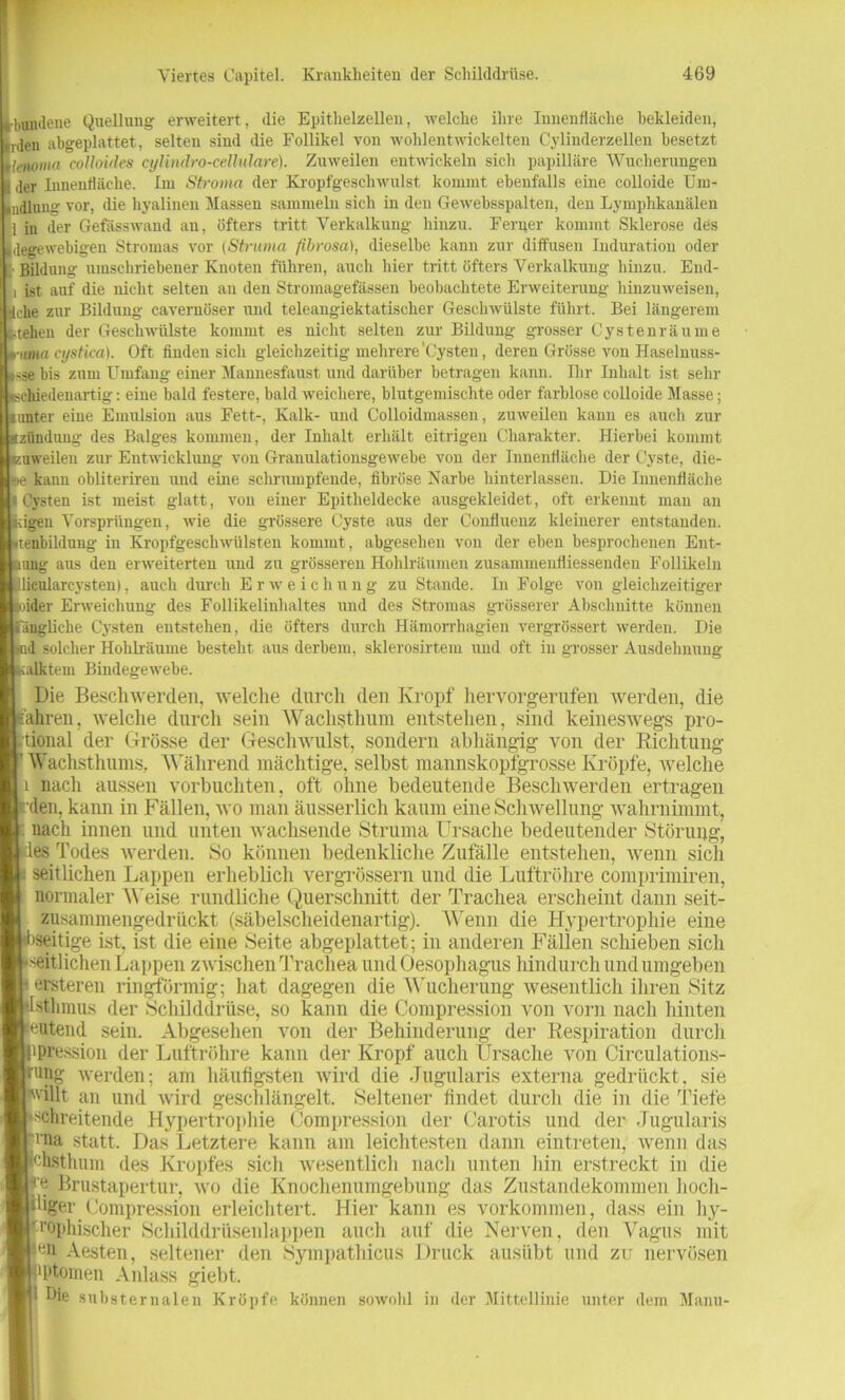 boudene Quellung erweitert, die Epithelzellen, welche ihre Innenfläche bekleiden, rden abgeplattet, selten sind die Follikel von wohlentwickelten Cylinderzellen besetzt lenoma colloides cylindro-cellulare). Zuweilen entwickeln sich papilläre Wucherungen der Innenfläche. Im Stroma der Kropfgeschwulst kommt ebenfalls eine colloide Um- indlung vor, die hyalinen Massen sammeln sich in den Gewehsspalten, den Lymphkanälen 1 in der Gefässwaud an, öfters tritt Verkalkung hinzu. Ferner kommt Sklerose des degewebigeu Stromas vor (Struma fibrosa), dieselbe kann zur diffusen Induration oder Bildung umschriebener Knoten führen, auch hier tritt öfters Verkalkung hinzu. End- ist auf die nicht selten an den Stromagefässen beobachtete Erweiterung hinzuweisen, LJtche zur Bildung cavernöser und teleangiektatischer Geschwülste führt. Bei längerem teilen der Geschwülste kommt es nicht selten zur Bildung grosser Cysten räume ■itma cystica). Oft finden sich gleichzeitig mehrere'Cysten, deren Grösse von Haselnuss- sse bis zum Umfang einer Manuesfaust und darüber betragen kann. Ihr Inhalt ist sehr schiedenartig: eine bald festere, bald weichere, blutgemischte oder farblose colloide Masse; unter eine Emulsion aus Fett-, Kalk- und Colloidmassen, zuweilen kann es auch zur tzündung des Balges kommen, der Inhalt erhält eitrigen Charakter. Hierbei kommt zuweilen zur Entwicklung von Granulationsgewebe von der Innenfläche der Cyste, die- lte kann obliteriren und eine schrumpfende, fibröse Narbe hinterlassen. Die Innenfläche Cysten ist meist glatt, von einer Epitheldecke ausgekleidet, oft erkennt man an dgeu Vorsprüngen, wie die grössere Cyste aus der Coufluenz kleinerer entstanden, tenbildung in Kropfgeschwülsten kommt, abgesehen von der eben besprochenen Ent- lang aus den erweiterten und zu grösseren Hohlräumen zusammenfliessenden Follikeln licularcysten), auch durch Erweichung zu Stande. In Folge von gleichzeitiger ider Erweichung des Follikelinhaltes und des Stromas grösserer Abschnitte können längliche Cysten entstehen, die öfters durch Hämorrhagien vergrössert werden. Die d solcher Hohlräume besteht aus derbem, sklerosirtem und oft in grosser Ausdehnung calktem Bindegewebe. Die Beschwerden, welche durch den Kropf hervorgerufen werden, die ähren, welche durch sein Wachstlmm entstehen, sind keineswegs pro- itional der Grösse der Geschwulst, sondern abhängig von der Richtung Wachsthums.. Während mächtige, selbst mannskopfgrosse Kröpfe, tvelche 1 nach aussen vorbuchten, oft ohne bedeutende Beschwerden ertragen den, kann in Fällen, wo man äusserlich kaum eine Schwellung wahrnimmt, nach innen und unten wachsende Struma Ursache bedeutender Störung, es Todes werden. So können bedenkliche Zufälle entstehen, wenn sich : seitlichen Lappen erheblich vergrössern und die Luftröhre comprimiren, normaler Weise rundliche Querschnitt der Trachea erscheint dann seit- zusammengedrückt (säbelscheidenartig). Wenn die Hypertrophie eine »seitige ist, ist die eine Seite abgeplattet; in anderen Fällen schieben sicli seitlichen Lappen zwischen Trachea und Oesophagus hindurch und umgeben •ersteren ringförmig; hat dagegen die Wucherung wesentlich ihren Sitz sfchmus der Schilddrüse, so kann die Compression von vorn nach hinten eutend sein. Abgesehen von der Behinderung der Respiration durch •pression der Luftröhre kann der Kropf auch Ursache von Circulations- ung werden; am häufigsten wird die Jugularis externa gedrückt, sie villt an und wird geschlängelt. Seltener findet durch die in die Tiefe schreitende Hypertrophie Compression der Carotis und der Jugularis • na statt. Das Letztere kann am leichtesten dann eintreten, wenn das hsthum des Kropfes sich wesentlich nach unten hin erstreckt in die Brustapertur, wo die Knochenumgebung das Zustandekommen liocli- fiiger Compression erleichtert. Hier kann es Vorkommen, dass ein hy- ‘•'ophischer Schilddrüsenlappen auch auf die Nerven, den Vagus mit Aesten, seltener den Sympathicus Druck ausübt und zu nervösen •l'tomen Anlass giebt. ; Hie substernalen Kröpfe können sowohl in der Mittellinie unter dem Manu-