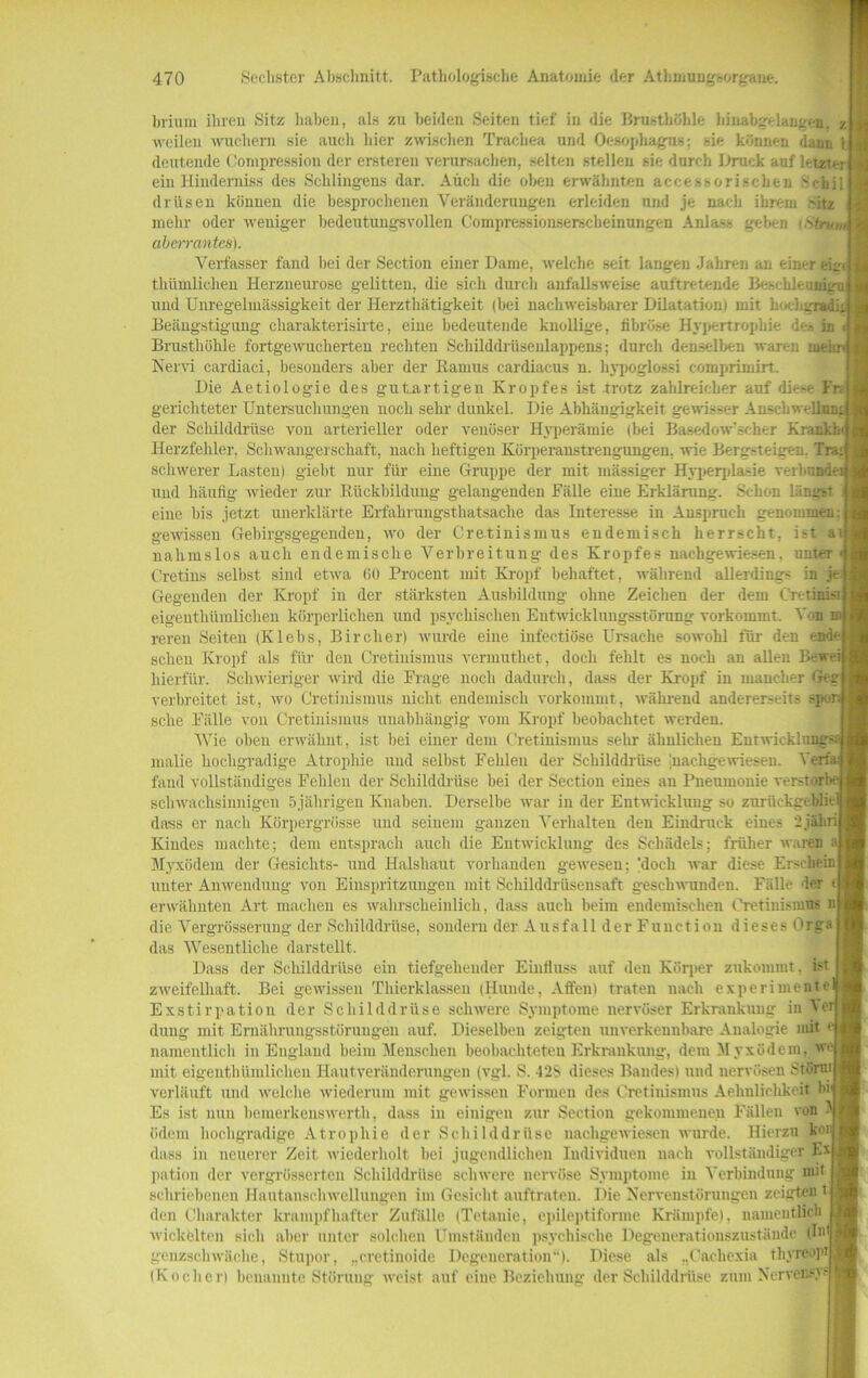 brium ihren Sitz haben, als zu beiden Seiten tief in die Brusthöhle hinabgelangen. z «'eilen wuchern sie auch hier zwischen Trachea und Oesophagus: sie können dam; ) deutende Compression der ersteren verursachen, selten stellen sie durch Druck auf letzter ein Hinderniss des Sehlingens dar. Auch die oben erwähnten accessorischen Sehil drüsen können die besprochenen Veränderungen erleiden und je nach ihrem 'itz mehr oder weniger bedeutungsvollen Compressionserscheinungen Anlass geben \Strum aberrantes). Verfasser fand bei der Section einer Dame, welche seit langen Jahren an einer eig^ thümlieheu Herzneurose gelitten, die sich durch anfallsweise auftretende Besebleuni, und Unregelmässigkeit der Herzthätigkeit (bei nachweisbarer Dilatation) mit hochirradit Beängstigung charakterisirte, eine bedeutende knollige, fibröse Hypertrophie de» in < Brusthöhle fortgewucherten rechten Schilddrüsenlappens; durch denselben waren me! Nervi cardiaci, besonders aber der Ramus cardiacus n. hypoglossi comprimirt. Die Aetiologie des gutartigen Kropfes ist trotz zahlreicher auf dies- Fr< gerichteter Untersuchungen noch sehr dunkel. Die Abhängigkeit gewisser Anschwelli der Schilddrüse von arterieller oder venöser Hyperämie (bei Basedowscher K Herzfehler, Schwangerschaft, nach heftigen Körperanstrengungen, wie Bergsteigen. Tra* schwerer Lasten) gieht nur für eine Gruppe der mit massiger Hyperplasie verbünde: und häufig wieder zur Rückbildung gelangenden Fälle eine Erklärung. Schon längst eine bis jetzt unerklärte Erfahrungstliatsache das Interesse in Anspruch genommen; gewissen Gebirgsgegenden, wo der Cretinismus endemisch herrscht, ist a nalimslos auch endemische Verbreitung des Kropfes nachgewiesen, unteT Cretins selbst sind etwa 60 Procent mit Kropf behaftet, während allerdings in je Gegenden der Kropf in der stärksten Ausbildung' ohne Zeichen der dem Cretinisi eigenthümlichen körperlichen und psychischen Entwicklungsstörung vorkommt. Von rereu Seiten (Klebs, Bircher) wurde eine infectiöse LTrsaehe sowohl für den ende scheu Kropf als für den Cretinismus vennuthet, doch fehlt es noch an allen Beweij hierfür. Schwieriger wird die Frage noch dadurch, dass der Kropf in mancher Geg| verbreitet ist, wo Cretinismus nicht endemisch vorkommt, während andererseits sehe Fälle von Cretinismus unabhängig vom Kropf beobachtet werden. Wie oben erwähnt, ist bei einer dem Cretinismus sehr ähnlichen Entwicklung? malie hochgradige Atrophie und selbst Fehlen der Schilddrüse jnachgewiesen. Verfa: fand vollständiges Fehlen der Schilddrüse bei der Section eines an Pneumonie verstor schwachsinnigen 5jährigen Knaben. Derselbe war in der Entwicklung so zurückgeblie dass er nach Körpergrösse und seinem ganzen Verhalten den Eindruck eines 2 jäh Kindes machte; dem entsprach auch die Entwicklung des Schädels; früher waren aj Myxödem der Gesichts- und Halshaut vorhanden gewesen; 'doch war diese Erschein unter Anwendung von Einspritzungen mit Schilddrüsensaft geschwunden. Fälle der e erwähnten Art machen es wahrscheinlich, dass auch beim endemischen Cretinismus n die Vergrösserung der Schilddrüse, sondern der Ausfall der Function dieses Orga das Wesentliche darstellt. Dass der Schilddrüse ein tiefgehender Einfluss auf den Körper zukommt, ist zweifelhaft. Bei gewissen Thierklassen (Hunde, Affen) traten nach experimente Exstirpation der Schilddrüse schwere Symptome nervöser Erkrankung in Vei düng mit Ernährungsstörungen auf. Dieselben zeigten unverkennbare Analogie mit namentlich in England beim Menschen beobachteten Erkrankung, dem Myxödem, w mit eigenthümlichen Hautveränderungen (vgl. S. -12S dieses Bandes) und nervösen Störui verläuft und welche wiederum mit gewissen Formen des Cretinismus Aehulichkeit bi Es ist nun hemerkenswerth, dass in einigen zur Section gekommenen Fällen von ödem hochgradige Atrophie der Schilddrüse nachgewiesen wurde. Hierzu kor dass in neuerer Zeit wiederholt hei jugendlichen Individuen nach vollständiger I-x pation der vergrösserten Schilddrüse schwere nervöse Symptome in Verbindung mit sehriebenen Hautanschwellungen im Gesicht auftraten. Die Nervenstörungen zeigten t den Charakter krampfhafter Zufälle (Tetanie, epileptifonne Krämpfe), namentlich wickelten sich aber unter solchen Umständen psychische Degenerationszustände (In* genzschwäche, Stupor, „cretinoide Degeneration“). Diese als „Cacliexia thyreopi (Kochen benannte Störung weist auf eine Beziehung der Schilddrüse zum Nervet?.''
