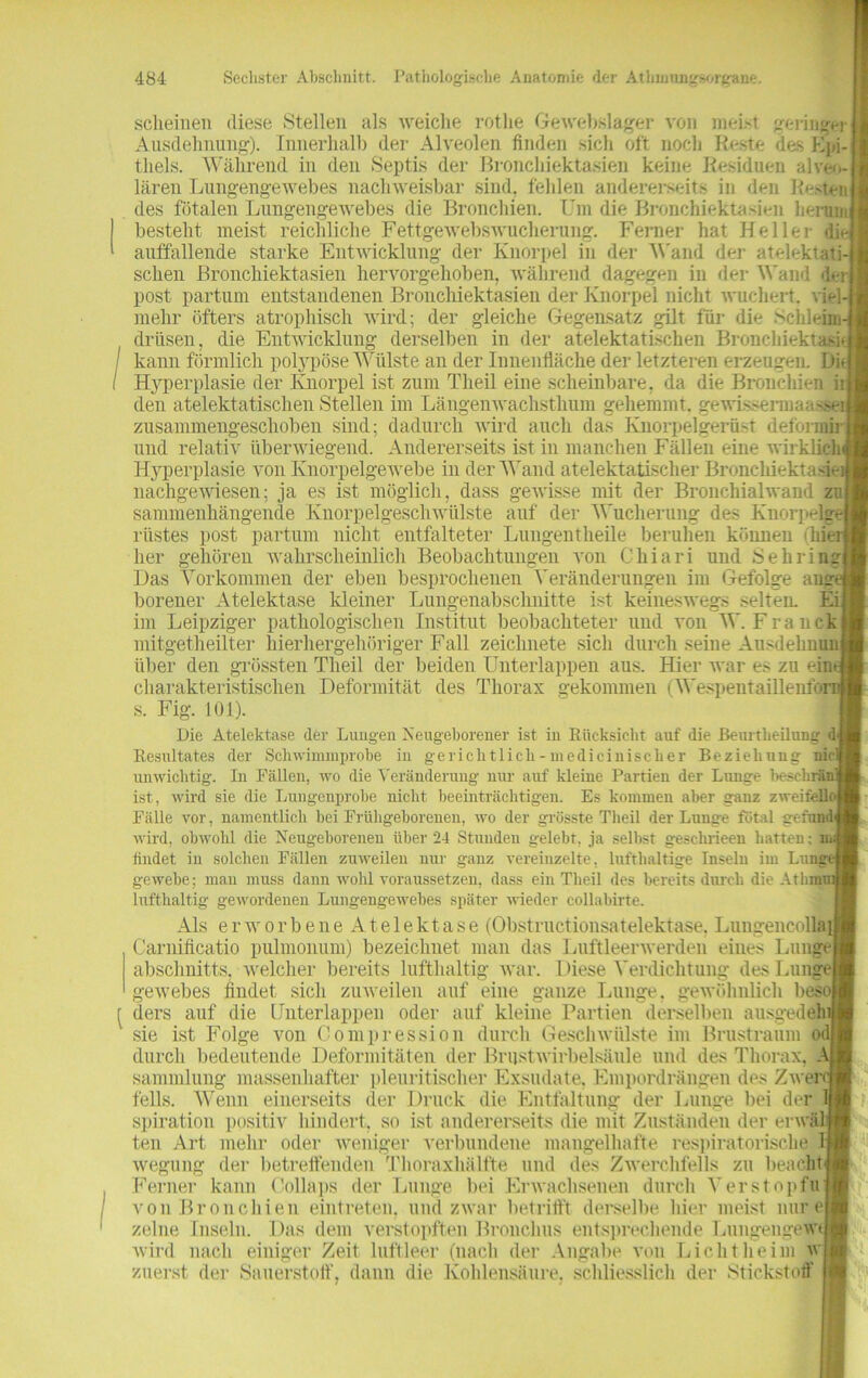 scheinen diese Stellen als weiche rotlie Gewebslager [ von meist geringer Ausdehnung). Innerhalb der Alveolen finden sich oft noch Reste des Epi-j thels. Während in den Septis der ßronchiektasien keine Residuen alveo-j lären Lungengewebes nachweisbar sind, fehlen andererseits in den Resten] des fötalen Lungengewebes die Bronchien. Um die ßronchiektasien herum] besteht meist reichliche Fettgewebswucherung. Ferner hat Heller die auffallende starke Entwicklung der Knorpel in der Wand der atelektati-1 sehen ßronchiektasien hervorgehoben, während dagegen in der Wand den post partum entstandenen ßronchiektasien der Knorpel nicht wuchert, viel-] mehr öfters atrophisch wird; der gleiche Gegensatz gilt für die .Schleims driisen, die Entwicklung derselben in der atelektatischen Bronchiektasij kann förmlich polypöse Wülste an der Innenfläche der letzteren erzeugen. Die Hyperplasie der Knorpel ist zum Theil eine seheinbare, da die Bronchien iij den atelektatischen Stellen im Längenwachsthum gehemmt, gewisserma ^seii zusammengeschoben sind; dadurch wird auch das Knorpelgerüst defonnfrl und relativ überwiegend. Andererseits ist in manchen Fällen eine wirklich/ Hyperplasie von Knorpelgewebe in der Wand atelektatischen Bronchiektasieij nachgewiesen; ja es ist möglich, dass gewisse mit der Bronchialwaud zuj sammenhängende Knorpelgeschwülste auf der Wucherung des Knorpelgel rüstes post partum nicht entfalteter Lungentheile beruhen können ihieij her gehören wahrscheinlich Beobachtungen von Chiari und Sebring] Das Vorkommen der eben besprochenen Veränderungen im Gefolge ange borener Atelektase kleiner Lungenabschnitte ist keineswegs selten. Eil im Leipziger pathologischen Institut beobachteter und von W. Franck zeichnete sich durch seine Ausdehnung der beiden Unterlappen aus. Hier war es zu eint Deformität des Thorax gekommen (Wespentaillenfor mitgetheilter über den grössten Theil hierhergehöriger Fall charakteristischen s. Fig. 101). Die Atelektase der Lungen Neugeborener ist in Rücksicht auf die Beurtbeilung d Resultates der Schwimmprobe iu gericlitlich-medicinischer Beziehung nie unwichtig. Iu Fällen, wo die Veränderung nur auf kleine Partien der Lunge l>esclirän ist, wird sie die Lungenprobe nicht beeinträchtigen. Es kommen aber ganz zweifeil Fälle vor, namentlich bei Frühgeborenen, wo der grösste Theil der Lunge fötal ge fand1 wird, obwohl die Neugeborenen über 24 Stunden gelebt, ja selbst geschrieen hatten; n. findet in solchen Fällen zuweilen nur ganz vereinzelte, lufthaltige Inseln im Lunge gewebe; mau muss dann wohl voraussetzen, dass ein Theil des bereits durch die Athmu: lufthaltig gewordenen Lungengewebes später wieder collabirte. Als erworbene Atelektase (Obstructionsatelektase. Lungencollai Carnificatio pulmonum) bezeichnet man das Luftleerwerden eines Lunge abschnitts. welcher bereits lufthaltig war. Diese Verdichtung des Lunge) gewebes findet sich zuweilen auf eine ganze Lunge, gewöhnlich besoj ders auf die Unterlappen oder auf kleine Partien derselben ausgedeh sie ist Folge von Oompression durch Geschwülste im Brustraum odj durch bedeutende Deformitäten der Brustwirbelsäule und des Thorax, . Sammlung massenhafter pleuritisclier Exsudate, Empordrängen des Zwei felis. Wenn einerseits der Druck die Entfaltung der Lunge bei der spiration positiv hindert, so ist andererseits die mit Zuständen der erwäl teil Art mehr oder weniger verbundene mangelhafte respiratorische wegung der betreffenden Thoraxhälfte und des Zwerchfells zu beacht Ferner kann Collaps der Lunge bei Erwachsenen durch Verstopfu von Bronchien eintreten, und zwar betrifft derselbe hier meist nur e zelne Inseln. Das dem verstopften Bronchus entsprechende Lungengel? wird nach einiger Zeit luftleer (nach der Angabe von Licht heim vr IT fl zuerst der Sauerstoff, dann die Kohlensäure, schliesslich der Stickstoff