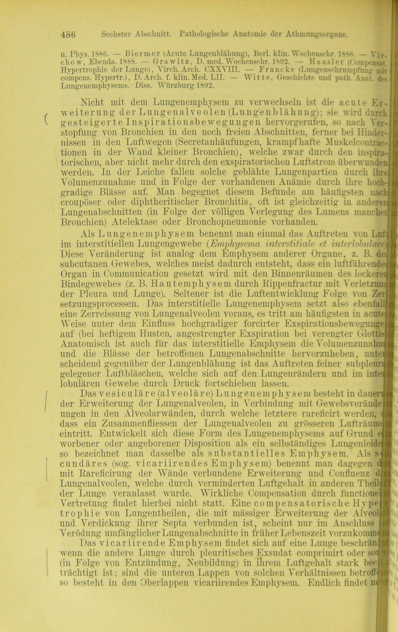 u. Pliys. 1S8<>. — Biermer (Acute Lungenblähung), Berl. klin. Wocbenscbr. 1SSO. — Yir- chow, Ebenda. 1SS8. — Grawitz, D. med. Wocnenschr. 1 V.)2. — Haasler (Coinj)en«t. I Hypertrophie der Lunge), Yirch.Arch. CXXYIII. — Francke (Lungenschruinpfung mit 11 compens. Hypertr.), D. Arch. f. klin. Med. LII. — Witte, Geschichte und path. Anat. den Lungenemphysems. Diss. Wiirzburg 1892. Nicht mit dem Lungenemphysem zu verwechseln ist die acute Er- weiterung der Lungenalveolen (Lung'enblähuug); sie wird durch gesteigerte Inspirationsbewegungen hervorgerufen, so nach Ver- stopfung von Bronchien in den noch freien Abschnitten, ferner bei Hindin nissen in den Luftwegen (Secretanhänfungen. krampfhafte Muskelcontrac- tionen in der Wand kleiner Bronchien), welche zwar durch den inspira- torischen, aber nicht mehr durch den exspiratorischen Luftstrom überwunden werden. In der Leiche fallen solche geblähte Lungenpartien durch ihre, Volumenzunahme und in Folge der vorhandenen Anämie durch ihre hoch-! gradige Blässe auf. Man begegnet diesem Befunde am häufigsten nach croupöser oder diphtheritischer Bronchitis, oft ist gleichzeitig in andern Lungenabschnitten (in Folge der völligen Verlegung des Lumens mancher Bronchien) Atelektase oder Bronchopneumonie vorhanden. Als Lungenemphysem benennt man einmal das Auftreten von Lut im interstitiellen Lungengewebe (Emphysema interstitielle et interlobularei Diese Veränderung ist analog dem Emphysem anderer Organe, z. B. de.- subcutanen Gewebes, welches meist dadurch entsteht, dass ein luftführende; Organ in Communication gesetzt wird mit den Binnenräumen des lockern Bindegewebes (z. B. Hautemphysem durch Rippenfractur mit Verletzum der Pleura und Lunge). Seltener ist die Luftentwicklung Folge von Zei setzungsprocessen. Das interstitielle Lungenemphysem setzt also ebentäll eine Zerreissung von Lungenalveolen voraus, es tritt am häufigsten in acute Weise unter dem Einfluss hochgradiger forcirter Exspirationsbewesuuge auf (bei heftigem Husten, angestrengter Exspiration bei verengter Glottis Anatomisch ist auch für das interstitielle Emphysem die Volumenzunahmj und die Blässe der betroffenen Lungenabschiiitte hervorzuheben, untfcif scheidend gegenüber der Lungenblähung ist das Auftreten feiner subpleur;* gelegener Luftbläschen, welche sich auf den Lungenrändern und im intef lobulären Gewebe durch Druck fortschieben lassen. Das vesiculär e (alveoläre) Lungenemphysem besteht in dauert der Erweiterung der Lungenalveolen, in Verbindung mit Gewebsveräudej ungen in den Alveolarwänden, durch welche letztere rareficirt werden, dass ein Zusammenflüssen der Lungenalveolen zu grösseren Lufträum eintritt. Entwickelt sich diese Form des Lungenemphysems auf Grund worbener oder angeborener Disposition als ein selbständiges Lungenleidi so bezeichnet man dasselbe als substantielles Emphysem. Als s cundäres (sog. vicariirendes Emphysem) benennt man dagegen c mit Rareficirung der Wände verbundene Erweiterung und Conliuenz d Lungenalveolen, Avelche durch verminderten Luftgehalt in anderen Theil der Lunge veranlasst wurde. Wirkliche Compensation durch functione Vertretung findet hierbei nicht statt. Eine com pensatorische Hype trophie von Lungentheilen, die mit massiger Erweiterung der AlVeol und Verdickung ihrer Septa verbunden ist, scheint nur im Anschluss Verödung umfänglicher Lungenabschnitte in früher Lebenszeit vorzukomm Das vicariirende Emphysem findet sich auf eine Lunge beschrän wenn die andere Lunge durch pleuritisches Exsudat comprimirt oder soij (in Folge von Entzündung, Neubildung) in ihrem Luftgehalt stark bee trächtig! ist; sind die unteren Lappen von solchen Verhältnissen betrofti so besteht in den Oberlappen vicariirendes Emphysem. Endlich findet m