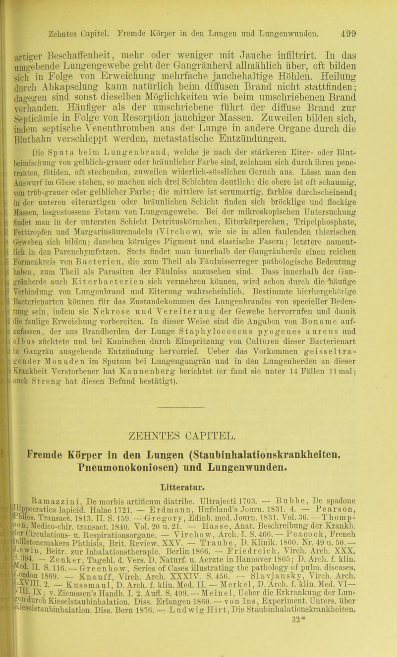 artiger Beschaffenheit, mehr oder weniger mit Jauche infiltrirt. In das Hingehende Lungengewebe geht der Gangränherd allmählich über, oft bilden sich in Folge von Erweichung mehrfache jauchehaltige Höhlen. Heilung durch Abkapselung kann natürlich beim diffusen Brand nicht stattfinden; dagegen sind sonst dieselben Möglichkeiten wie beim umschriebenen Brand vorhanden. Häufiger als der umschriebene führt der diffuse Brand zur Septicämie in Folge von Resorption jauchiger Massen. Zuweilen bilden sich, indem septische Venenthromben aus der Lunge in andere Organe durch die Blutbahn verschleppt werden, metastatische Entzündungen. Die Sputa beim Lungeubraud, welche je nach der stärkeren Eiter- oder Blut- beimisehung von gelblich-grauer oder bräunlicher Farbe sind, zeichnen sich durch ihren pene- tranten. fötiden, oft stechenden, zuweilen widerlieh-süssliclien Geruch aus. Lässt man den Auswurf im Glase stehen, so machen sich drei Schichten deutlich: die obere ist oft schaumig-, von trüb-grauer oder gelblicher Farbe; die mittlere ist serumartig, farblos durchscheinend; in der unteren eiterartigen oder bräunlichen Schicht finden sich bröcklige und flockige Massen, losgestossene Fetzen von Lungengewebe. Bei der mikroskopischen Untersuchung findet mau in der untersten Schicht Detrituskörnchen, Eiterkörperchen, Tripelphosphate, Fetttropfen und Margarinsäurenadelu (Vircliow), wie sie in allen faulenden thierischen Geweben sich bilden: daneben körniges Pigment uud elastische Fasern; letztere nament- lich in den Parenchymfetzen. Stets findet man innerhalb der Gangränherde einen reichen Formenkreis von Bacterien, die zum Theil als Fäulnisserreger pathologische Bedeutung haben, zum Theil als Parasiten der Fäulniss anzusehen sind. Dass innerhalb der Gan- gränherde auch Eiter bacterien sich vermehren können, wird schon durch die'häufige Verbindung von Lungenbrand und Eiterung wahrscheinlich. Bestimmte hierhergehörige Bacterienarten können für das Zustandekommen des Lungenbrandes von specieller Bedeu- tung sein, indem sie Nekrose und Vereiterung der Gewebe hervorrufen und damit die faulige Erweichung vorbereiteu. In dieser Weise sind die Angaben von Bonome auf- zufassen, der aus Brandherden der Lunge Stapbylococcus pyogenes aureus und albus züchtete und bei Kaninchen durch Einspritzung von Culturen dieser Bacterienart iu Gangrän ausgehende Entzündung hervorrief. Ueber das Vorkommen geisseltra- gender Monaden im Sputum hei Lungengangrän und in den Lungenherden an dieser Krankheit Verstorbener hat Kannenberg berichtet (er fand sie unter 14 Fällen II mal; auch Streng hat diesen Befund bestätigt). ZEHNTES CAPITEL. Fremde Körper in den Lungen (Staubinkalationskrankkeiten, Pneumonokoniosen) und Lungenwunden. Litteratur. Ramazzini, De morbis artificum diatribe. Ultrajecti 1703. — Bubbe, De spadone [lippocratica lapicid. Halael721. — Erdmann, Hufeland’s Journ. 1831. 4. — Pearsou, Bhüos. Transact. 1813. II. S. 159. — -Gregory, Edinb. med. Journ. 1831. Vol. 36. — T liomp- atn. Medico-chir. trausact. 1840. Vol. 20 u. 21. — Hasse, Anat. Beschreibung der Krankh. ■er Circulations- u. Respirationsorgane. — Virchow, Arcli. I. S. 466. — Peacock, French lillstoiiemakers Phthisis, Brit. Review. XXV. — Traube, D. Klinik. 1860. Nr. 49 u. 50.— ^ewin, Beitr. zur Inhalationstherapie. Berlin 1866. — Friedreich, Virch. Arcli. XXX. 394. — Zenker. Tagebl. d. Vers. D. Naturf. u. Aerzte in Hannover 1865; D. Arcli. f. klin. ed. II. S. 116.— Greenhow, Series of Gases illustrating the pathology of pulm. diseases, endon 1869. — Knauff, Virch. Arcli. XXXIV. S.456. — Slavjansky, Virch. Arcli. ^XVHL 2. — Kussmaul, D. Arcli. f. klin.Med. II. — Merkel, D. Arcli. f. klin. Med. VI— '■H.IX; v. Ziemssen’s Handb. I. 2.Aufl. S. 499. — Meinel, Ueber die Erkrankung der Lün- en durch Kieselstaubinhalation. Diss. Erlangen 1860. — von Ins, Experiment. Unters, über ■eselstaubinhalation. Diss. Bern 1876. — Ludwig Hirt, Die Staubinhalationskrankbeiten. 32*