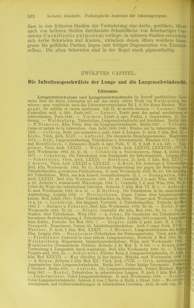 dass in den früheren Stadien der Veränderung eine derbe, gerütkete, öftere auch von helleren Stellen durchsetzte Schnittfläche von flelschartiger Con- sistenz (Carnificatio pulmonum) vorliegt; in späteren Stadien entwickeln sicli derbe Schwielen und Knoten, zwischen denen öfters weichere blas>- graue bis gelbliche Partien liegen (mit fettiger Degeneration von Exsudat- zellen). Die alten Schwielen sind in der Regel stark pigmenthaltig. ZWÖLFTES CAPITEL. Die Infectionsgesckwiilste der Lunge und die Lungenschwindsucht. Litteratur. Lungentuberkulose und Lungenschwindsucht (in Betreff ausführlicher Nach- - weise über die ältere Litteratur sei auf das unten citirte Werk von Waldenburg ver- wiesen; man vergleiche auch das Litteraturverzeichniss Bd. I. S. 21S dieses Boches). Moi - gagni, De sedibus et causis morborum. Lib. II, de morbis thoracis. —- Laennec. Tran- d’auscultat. med. 4. edit. Paris 1837. — Lebert, Traite prat. des malad, scrofoleuäes er tuberculeuses. Paris 1849. — Yirchow. Lelirb. d. spec. Pathol. I. Geschwülste. 21. Vor-j lesung. — Waldenburg, Tuberkulose, Lungenschwindsucht und Scrofulose. Berlin 1869. — F. Niemeyer, Klin. Vortr. über die Lungenschwindsucht. Berlin 1S67. — Villemin, Cause et nature de la tuberculose. Gaz. liebd. 1865,1866; Etudes sur la tuberculose. Paris 1868. — Colberg, Beitr. zur normalenu. path. Anat. d. Lungen. D. Arch. f. klin. Med. IL— K1 ebs, Vii'ch. Arch. XLIV. — Aufrecht, Die chronische Bronchopneumonie. Magdeburg! 1873. — Buhl, Lungenentzündung, Tuberkulose n. Schwindsucht. München 1872. — Bühlef und Rindfleisch, v. Ziemssen’s Handb. d. spec. Path. V. EI. 2. Aufl. S. 4u. 149. — Tap-j peiner, Virch. Arch. LXXin. — Weig ert, Vircli. Arch. LXXVII, LXXXVin. CIV; I'. med. Wochensehr. 18S3. 24. 31. 32. — Cohnheim u. Salomonsen, Sitzg. d. scliles. i 1877. — Cohnheim, Die Tuberkulose vom Standpunkt der Infectionslehre. Leipzig 187o.l — Schottelius, Virch. Arch, LXXIII. — Bertheau, D. Arch. f. klin. Med. XX\'I. — [ J. Arnold, Virch. Arch. LXXXII u. LXXXIII. — R. Koch, Die Aetiologie d. Tuberkulc- ! Berl. klin. Wochenschr. 1882. Nr. 15; Kritische Besprechung der gegen die Bedeutung der Tuberkelbacillen gerichteten Publicationen. D. med. Wochenschr. 1883. Nr. 10; Die Aetiohg-j der Tuberkulose, Mitth. aus dem kaiserl. Gesundheitsamte. II. 1. — Baumgarten, Virch ! Arch. LXXXII; Berl. klin. Wochenschr. 18S0. Nr. 49; Ceutralbl. f. d. med. Wlss. I's2. Nr. 1-«| u. 19; Zeitschr. f. wissencliaftl. Mikroskopie. 1S84.1.; Ceutralbl. f. d. med. Wiss. 1884. Nr. 15 j Ueber die Wege der tuberkulösen Infection. Zeitschr. f. klin. Med. VI. H. 1. — Aufrecht.) D. med.'Wochenschr. 1882. 30 u. 31. — H. Heiberg, Die Tuberkulose in ihr. anatomischen Ausbreitung. Leipzig 1882. — Weichselbaum, Exper. E'nters. über Inhalationstuber-I kulose. Med. Jahrb. 1883; Ueber Tuberkelbacillen im Blute. Wiener med. Wochenschr. 18841 12 u. 13. — Lichtheim, Zur diagnost. Yerwerth. d. Tuberkelbacillen. Fortschr. der Medj 1883. I. — Balmer u. Fräntzel, Berl. klin. VTockeusckr. 1SS2. Nr. 45. — Ziehl, D. med Wochenschr. 1882. Nr. 52. — Riegel, Ceutralbl. für klin. Med. 1883. Nr. 13. — Spinal Studien über Tuberkulose. Wien 1883. — A. Johne, Die Geschichte der Tuberkulose mij besonderer Berücksichtigung d. Tuberkulose des Kindes. Leipzig 1SS3 (cougenit. Lungentid| beim Kalbe), Fortschr. der Med. 1885. 7. — Ziegler, Lelirb. d. path. Anat, II. S. 576. -j Veraguth, Experiment. Unters, üb. Inhalationstuberkulose. Arch. f. exper. Path. XVII. -1 Wiesen er, D. Arch. f. klin. Med. XXXIV. — J. Michael, Lungentuberkulose des Rinde? Diss. Leipzig 1885. — Herxheimer (Tuberkulose der Pulmonalarterie), Virch. Arch. O 1! — Friedländer (Cancroid in einer tuberk. Lungencaverne), Fortschr. d. Med. 1SS5.10. ■ Weichselbaum (Experiment. Inhalationstuberkulose), Wien. med. Wochenschr. 1883.- Mendelsohn (Traumatische Phthise), Zeitschr. f. kl. Med. X. S. 10S. — v. Brunn (Locall Verbreitung d. Lungentub. durch Aspiration), Berl. klin. Wochenschr. 1S85. 13. — Thaorj Progres med. 1S85. 43. — Sokolowski (Fibröse Form d. Lungenschwindsucht), D. Arch. f klin. Med. XXXVII. — May (Bacillen in den Sputis), Münchn. med. Wochenschr. 1886.2 — A. Hamm, Zeitschr. f. klin. Med. XII: Virch. Arch. CTIII. — 0rth, Aetiologisches nra Anatomisches über Lungenschwindsucht. Berlin 1887: Ueber käsige Pneumonie. Festschj f. Virchow. Berlin 1891. — Aufrecht, Die Lungenschwindsucht. Pathol. Mittheil. Magd’l bürg 1887. — Merkel, Tuberkulose in siderotischen Lungen. D. Arch. f. klin. Med. XU| — Liebermeister, Ueber Lungentuberkulose. D. med. Wochenschr. 1888. — Neelseil 1 ober Lungenschwindsucht. Jahresb. d. Ges. f. Natur- u Heilk. z. Dresd. 1889 - M • uetM< | Aneurysmen und Gefässveränderuugeu in tuberkulösen Oavernen. Arch. de med. exp. II.