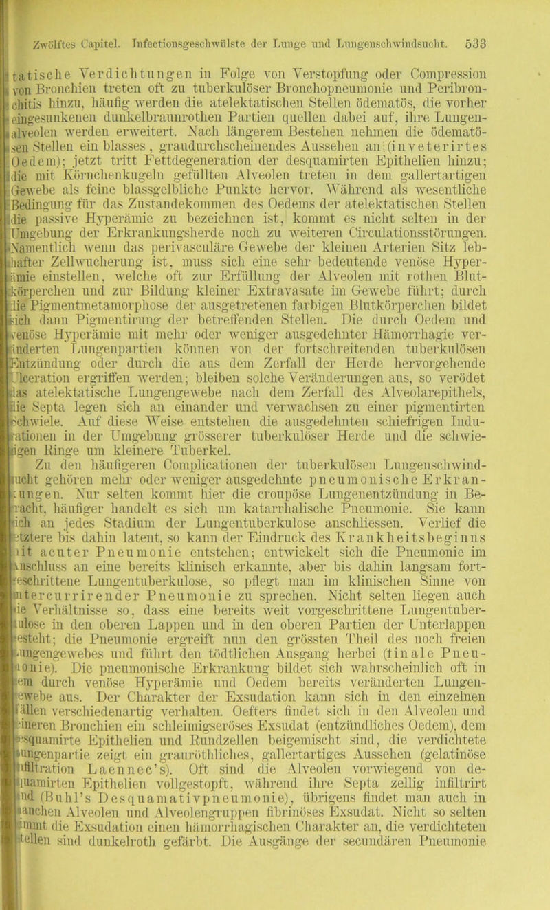 tatische Verdichtungen in Folge von Verstopfung oder Compression von Bronchien treten oft zu tuberkulöser Bronchopneumonie und Peribron- cliitis hinzu, häufig werden die atelektatischen Stellen ödematös, die vorher eingesunkenen dunkelbraunrothen Partien quellen dabei auf, ihre Lungen- alveolen werden erweitert. Nach längerem Bestehen nehmen die ödematö- sen Stellen ein blasses, graudurchscheinendes Aussehen ani(inveterirtes Oe dem); jetzt tritt Fettdegeneration der desquamirten Epithelien hinzu; die mit Körnchenkugeln gefüllten Alveolen treten in dem gallertartigen Gewebe als feine blassgelbliche Punkte hervor. Während als wesentliche Bedingung für das Zustandekommen des Oedems der atelektatischen Stellen die passive Hyperämie zu bezeichnen ist, kommt es nicht selten in der [Umgebung der Erkrankungsherde noch zu weiteren Circulationsstürungen. [Namentlich wenn das perivasculäre Gewebe der kleinen Arterien Sitz leb- ihafter Zellwucherung ist, muss sich eine sehr bedeutende venöse Hyper- ämie einstellen, welche oft zur Erfüllung der Alveolen mit rothen 'Blut- körperchen und zur Bildung kleiner Extravasate im Gewebe führt; durch die Pigmentmetamorphose der ausgetretenen farbigen Blutkörperchen bildet lieh dann Pigmentirung der betreffenden Stellen. Die durch Oedem und venöse Hyperämie mit mehr oder weniger ausgedehnter Hämorrhagie ver- änderten Lungenpartien können von der fortschreitenden tuberkulösen Entzündung oder durch die aus dem Zerfall der Herde hervorgeheude I'lceration ergriffen werden; bleiben solche Veränderungen aus, so verödet as atelektatische Lungengewebe nach dem Zerfall des Alveolarepithels, ie Septa legen sich an einander und verwachsen zu einer pigmentirten Schwiele. Auf diese Weise entstehen die ausgedehnten schiefrigen Indu- ationen in der Umgebung grösserer tuberkulöser Herde und die schwie- igen Ringe um kleinere Tuberkel. Zu den häufigeren Complicationen der tuberkulösen Lungenschwind- ucht gehören mehr oder weniger ausgedehnte pneumonische Er kr an- :ungen. Nur selten kommt hier die croupöse Lungenentzündung in Be- iacht. häufiger handelt es sich um katarrhalische Pneumonie. Sie kann ich an jedes Stadium der Lungentuberkulose anschliessen. Verlief die ■tztere bis dahin latent, so kann der Eindruck des Krankheitsbeginns lit acuter Pneumonie entstehen; entwickelt sich die Pneumonie im uiscliluss an eine bereits klinisch erkannte, aber bis dahin langsam fort- geschrittene Lungentuberkulose, so pflegt man im klinischen Sinne von nitercurrirender Pneumonie zu sprechen. Nicht selten liegen auch 'ie Verhältnisse so, dass eine bereits weit vorgeschrittene Lungentuber- mlose in den oberen Lappen und in den oberen Partien der Unterlappen esteht; die Pneumonie ergreift nun den grössten Tlieil des noch freien mngengewebes und führt den tödtlichen Ausgang herbei (finale Pneu- monie). Die pneumonische Erkrankung bildet sich wahrscheinlich oft in fern durch venöse Hyperämie und Oedem bereits veränderten Lungen- ewebe aus. Der Charakter der Exsudation kann sich in den einzelnen Glien verschiedenartig verhalten. Oefters findet sich in den Alveolen und ‘ineren Bronchien ein schleimigseröses Exsudat (entzündliches Oedem), dem «squamirte Epithelien und Rundzellen beigemischt sind, die verdichtete tungenpartie zeigt ein grauröthliches, gallertartiges Aussehen (gelatinöse Infiltration Laennec’s). Oft sind die Alveolen vorwiegend von de- huamirten Epithelien vollgestopft, während ihre Septa zellig infiltrirt «ud (BuhFs Desquamativpneumonie), übrigens findet man auch in •anchen Alveolen und Alveolengruppen fibrinöses Exsudat, Nicht so selten smmt die Exsudation einen hämorrhagischen Charakter an, die verdichteten Hellen sind dunkelroth gefärbt. Die Ausgänge der secundären Pneumonie