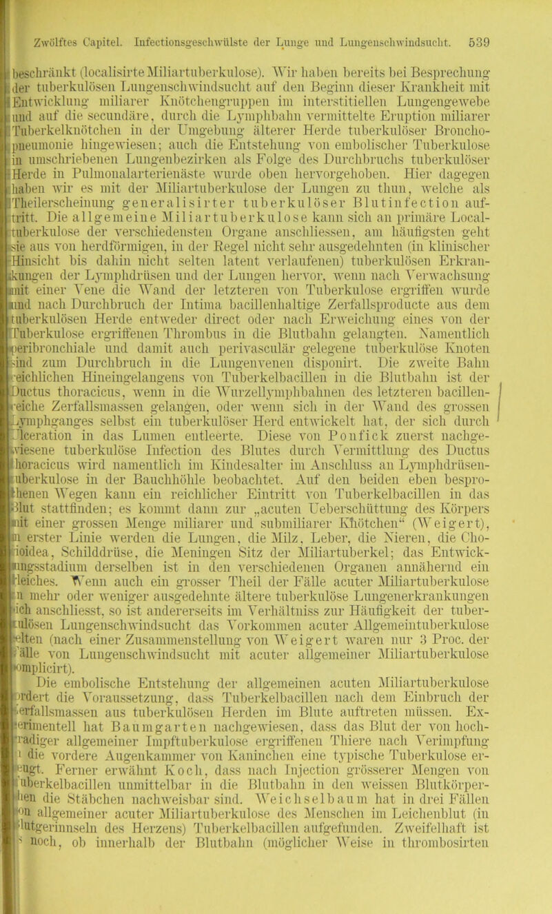 beschränkt (localisirte Miliartuberkulose). Wir haben bereits bei Besprechung der tuberkulösen Lungenschwindsucht auf den Beginn dieser Krankheit mit Entwicklung miliarer Knötchengruppen im interstitiellen Lungengewebe und auf die secundäre, durch die Lymphbahn vermittelte Eruption miliarer Tuberkelknötchen in der Umgebung älterer Herde tuberkulöser Broncho- pneumonie hingewiesen; auch die Entstehung von embolischer Tuberkulose in umschriebenen Lungenbezirken als Folge des Durchbruchs tuberkulöser Herde in Pulmonalarterienäste wurde oben hervorgehoben. Hier dagegen haben wir es mit der Miliartuberkulose der Lungen zu thun, welche als Theilerscheinung generalisirter tuberkulöser Blutinfection auf- tritt. Die allgemeine Miliartuberkulose kann sich an primäre Local- tuberkulose der verschiedensten Organe anschliessen, am häufigsten geht ie aus von herdförmigen, in der Regel nicht sehr ausgedehnten (in klinischer Hinsicht bis dahin nicht selten latent verlaufenen) tuberkulösen Erkran- kungen der Lymphdriisen und der Lungen hervor, wenn nach Verwachsung nnit einer Vene die Wand der letzteren von Tuberkulose ergriffen wurde imd nach Durchbruch der Intima bacillenhaltige Zerfallsproducte aus dem I tuberkulösen Herde entweder direct oder nach Erweichung eines von der [Tuberkulose ergrifienen Thrombus in die Blutbahn gelangten. Namentlich reribronchiale und damit auch perivasculär gelegene tuberkulöse Knoten sind zum Durchbruch in die Lungenvenen disponirt. Die zweite Bahn reichlichen Hineingelangens von Tuberkelbacillen in die Blutbahn ist der )uctus thoracicus, wenn in die Wurzellymphbahnen des letzteren bacillen- i-eiche Zerfallsmassen gelangen, oder wenn sich in der Wand des grossen wmphganges selbst ein tuberkulöser Herd entwickelt hat, der sich durch Tlceration in das Lumen entleerte. Diese von Ponfick zuerst nachge- wiesene tuberkulöse Infection des Blutes durch Vermittlung des Ductus rlioracicus wird namentlich im Kindesalter im Anschluss an Lymphdriisen- uberkulose in der Bauchhöhle beobachtet. Auf den beiden eben bespro- Uienen Wegen kann ein reichlicher Eintritt von Tuberkelbacillen in das (Blut stattfinden; es kommt dann zur „acuten Ueberschüttung des Körpers mit einer grossen Menge miliarer und submiliarer Khötchen“ (Weigert), m erster Linie werden die Lungen, die Milz, Leber, die Nieren, die C'ho- k'ioidea, Schilddrüse, die Meningen Sitz der Miliartuberkel; das Entwick- imgsstadium derselben ist in den verschiedenen Organen annähernd ein gleiches. Wenn auch ein grosser Theil der Fälle acuter Miliartuberkulose ■11 mehr oder weniger ausgedehnte ältere tuberkulöse Lungenerkrankungen -ich anschliesst, so ist andererseits im Verhältniss zur Häufigkeit der tuber- kulösen Lungenschwindsucht das Vorkommen acuter Allgemeintuberkulose selten (nach einer Zusammenstellung von Weigert waren nur 3 Proc. der ■ alle von Lungenschwindsucht mit acuter allgemeiner Miliartuberkulose •omplicirt). Die embolische Entstehung der allgemeinen acuten Miliartuberkulose ordert die Voraussetzung, dass Tuberkelbacillen nach dem Einbruch der (ietfallsmassen aus tuberkulösen Herden im Blute auftreten müssen. Ex- ierimentell hat Baumgarten nachgewiesen, dass das Blut der von lioch- ■radiger allgemeiner Impftuberkulose ergriffenen Tliiere nach Verimpfung 1 die vordere Augenkammer von Kaninchen eine typische Tuberkulose er- lügt. Ferner erwähnt Koch, dass nach Injection grösserer Mengen von i uberkelbacillen unmittelbar in die Blutbahn in den weissen Blutkörper- hen die Stäbchen nachweisbar sind. Weichselbaum hat in drei Fällen ■°n allgemeiner acuter Miliartuberkulose des Menschen im Leichenblut (in ■lutgerinnseln des Herzens) Tuberkelbacillen aufgefunden. Zweifelhaft ist |f noch, ob innerhalb der Blutbahn (möglicher Weise in thrombosirten