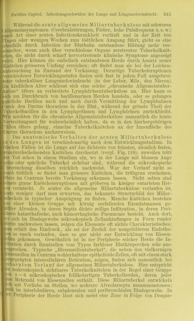 Während die acute allgemeine Mi 1 iar tuberkulose mit schweren Allgemeinsymptomen (Cerebralstörungen, Fieber, hohe Pulsfrequenz u. s. w.) nach Art einer acuten Infectionskrankheit verläuft und in der Zeit von Tagen oder wenigen Wochen zum tödtliclieu Ausgang führt, giebt es eine ebenfalls durch Infection der Blutbahn entstandene Bildung mehr ver- einzelter, wenn auch über verschiedene Organe zerstreuter Tuberkelknöt- chen, die nicht durch scharf hervortretende klinische Symptome angezeigt wird. Hier können die embolisch entstandenen Herde durch Ansatz neuer SKnötchen grösseren Umfang erreichen; oft findet man sie bei der Leichen- nmtersuchung im Zustand der Verkäsung. Derartige Tuberkeleruptionen verschiedener Entwicklungsstufen finden sich fast in jedem Fall ausgebrei- eter tuberkulöser Lungenschwindsucht (in der Leber, Milz, den Nieren), dm kindlichen Alter schliesst sich eine solche „chronische Allgemeintuber- culose“ öfters an verbreitete Lymphdrüsentuberkulose an. Hier kann es dch um Durchbruch von bacillenarmen Herden handeln, oder es gelangen pärliche Bacillen nach und nach durch Vermittlung der Lymphbahnen urcli den Ductus thoracicus in das Blut, während der grösste Tlieil der ruberkelbacillen in den Lymphgefässen und Lymphdrüsen zurückbleibt. Vir möchten für die chronische Allgemeintuberkulose namentlich die letzte erbreitungsart für wahrscheinlich halten, da es in den hierhergehörigen “en öfters gelang, einzelne Tuberkelknötchen an der Innenfläche des uctus thoracicus nachzuweisen. Das anatomische Verhalten der acuten Miliartuberkulose n den Lungen ist verschiedenartig nach dem Entwicklungsstadium. In 'rischen Fällen ist die Lunge auf das dichteste von feinsten, ziemlich festen, raudurchscheinenden Knötchen durchsetzt (vergl. Fig. 119); zuweilen tritt fer Tod schon in einem Stadium ein, wo in der Lunge mit blossem Auge ceine oder spärliche Tuberkel sichtbar sind, während die mikroskopische ’ntersuchung dieselben reichlich nachweist. War der Verlauf nicht so rasch tödtlich so findet man grössere Knötchen, die trübgrau erscheinen, 'fters im Centrum bereits Verkäsung erkennen lassen. Nicht selten sind finste graue Knötcheneruptionen mit gröberen in käsiger entarteten Her- ren vermischt. Je acuter die allgemeine Miliartuberkulose verlaufen ist, lesto weniger darf man erwarten, das bekannte Structurbild des Miliar- tuberkels in typischer Ausprägung zu finden. Manche Knötchen bestehen us einer kleinen Gruppe mit körnig zerfallenden Exsudatmassen ge- eilter Alveolen, in deren Septis dichte zellige Infiltration, in deren Peri- pherie katarrhalische, auch hämorrhagische Pneumonie besteht. Auch dort, ‘■o sich im Bindegewebe mikroskopisch Zellanhäufungen in Form runder lerde nachweisen lassen, zeigen die Elemente oft nichts Charakteristisches; aan erhält den Eindruck, als sei der Zerfall der neugebildeten Endothe- -en so rasch verlaufen, dass es gar nicht zur Entwicklung von Riesen- ’allen gekommen. Gewöhnlich ist in der Peripherie solcher Herde die In- ltration durch Rundzellen vom Typus farbloser Blutkörperchen sehr aus- gesprochen. Typische „Riesenzellentuberkel“, die neben den vielkernigen |-tiesenzellen im Centrum wohlerhaltene epithelioide Zellen, oft mit einem stark usgeprägten intercellulären Reticulum, zeigen, finden sicli namentlich bei | ubacutem Verlauf der allgemeinen Miliartuberkulose. Hier entspricht in makroskopisch sichtbares Tuberkelknötchen in der Regel einer Gruppe m 4 —(3 mikroskopischen follikelartigen Tuberkelherden, deren jeder |:|ne Mehrzahl von Riesenzellen enthält. Diese Miliartuberkel entwickeln iu'h mit Vorliebe an Stellen, wo mehrere Alveolarsepta zusammenstossen; j nch im interlobulären, subpleuralen und peribronchialen Bindegewebe. In ier Peripherie der Herde lässt sicli meist eine Zone in Folge von Desqua-