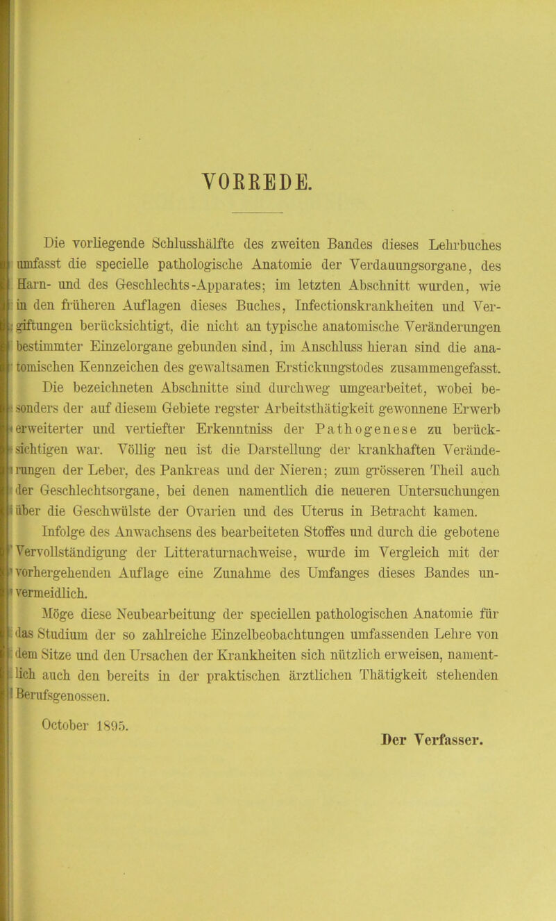 VOBBEDE. Die vorliegende Schlusshälfte des zweiten Bandes dieses Lehrbuches umfasst die specielle pathologische Anatomie der Verdauungsorgane, des Harn- und des Geschlechts-Apparates; im letzten Abschnitt wurden, wie in den früheren Auflagen dieses Buches, Infectionskrankheiten und Ver- giftungen berücksichtigt, die nicht an typische anatomische Veränderungen bestimmte]' Einzelorgane gebunden sind, im Anschluss hieran sind die ana- tomischen Kennzeichen des gewaltsamen Erstickungstodes zusammengefasst. Die bezeichneten Abschnitte sind durchweg umgearbeitet, wobei be- • sonders der auf diesem Gebiete regster Arbeitsthätigkeit gewonnene Erwerb ierweiterter und vertiefter Erkenntniss der Pathogenese zu berück- sichtigen war. Völlig neu ist die Darstellung der krankhaften Verände- i rangen der Leber, des Pankreas und der Nieren; zum grösseren Theil auch ■der Geschlechtsorgane, bei denen namentlich die neueren Untersuchungen i über die Geschwülste der Ovarien und des Uterus in Betracht kamen. Infolge des Anwachsens des bearbeiteten Stoffes und durch die gebotene ’ Vervollständigung der Litteraturnachweise, wurde im Vergleich mit der 'vorhergehenden Auflage eine Zunahme des Umfanges dieses Bandes un- »vermeidlich. Möge diese Neubearbeitung der speciellen pathologischen Anatomie für das Studium der so zahlreiche Einzelbeobachtungen umfassenden Lehre von dem Sitze und den Ursachen der Krankheiten sich nützlich erweisen, nament- lich auch den bereits in der praktischen ärztlichen Thätigkeit stehenden 1 Berufsgenossen. October 1895. Der Verfasser.